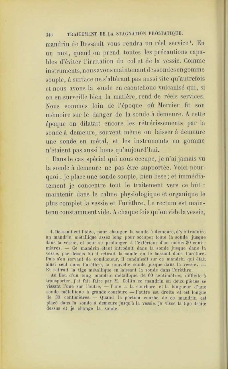mandrin de Dessault vous rendra un réel service1. En un mol, quand on prend toutes les précautions capa- bles d’éviter l’irritation du col et de la vessie. Comme instruments, nous avons maintenant des sondes en gomme souple, à surface ne s’altérant pas aussi vite qu’autrefois et nous avons la sonde en caoutchouc vulcanisé qui, si on en surveille bien la matière, rend de réels services. Nous sommes loin de l’époque où Mercier fit son mémoire sur le danger de la sonde à demeure. A celte époque on dilatait encore les rétrécissements par la sonde à demeure, souvent même on laisser à demeure une sonde en métal, et les instruments en gomme n’étaient pas aussi bons qu’aujourd’bui. Dans le cas spécial qui nous occupe, je n’ai jamais vu la sonde à demeure ne pas être supportée. Voici pour- quoi : je place une sonde souple, bien lisse; et immédia- tement je concentre tout le traitement vers ce but : maintenir dans le calme physiologique et organique le plus complet la vessie et l’urèthre. Le rectum est main- tenu constamment vide. A chaque fois qu’on vide la vessie, l. Dessault eut l'idée, pour changer la sonde à demeure, d’y introduire un mandrin métallique assez long pour occuper toute la sonde jusque dans la vessie, et pour se prolonger à l’extérieur d’au moins 30 centi- mètres. — Ce mandrin étant introduit dans la sonde jusque dans la vessie, par-dessus lui il retirait la sonde en le laissant dans l’urèthre. Puis s’en servant de conducteur, il conduisait sur ce mandrin qui était ainsi seul dans l’urèthre, la nouvelle sonde jusque dans la vessie. — Et retirait la tige métallique en laissant la sonde dans l’urèthre. Au lieu d’un long mandrin métallique de 60 centimètres, difficile à transporter, j’ai fait faire par M. Collin ce mandrin en deux pièces se vissant l’une sur l’autre, — l’une a la courbure et la longueur d’une sonde métallique à grande courbure — l’autre est droite et est longue de 30 centimètres. — Quand la portion courbe de ce mandrin est placé dans la sonde à demeure jusqu’à la vessie, je visse la tige droite dessus et je change la sonde.