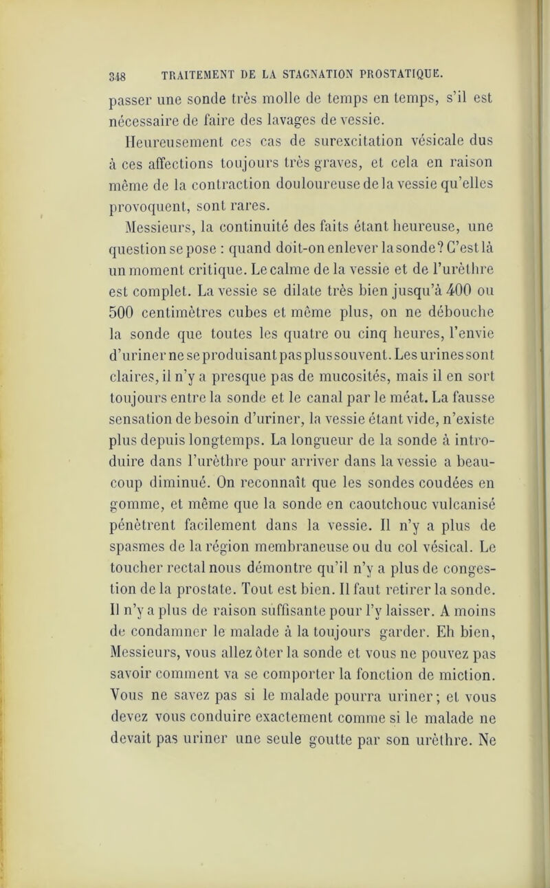 passer une sonde très molle de temps en temps, s’il est nécessaire de faire des lavages de vessie. Heureusement ces cas de surexcitation vésicale dus à ces affections toujours très graves, et cela en raison même de la contraction douloureuse de la vessie qu’elles provoquent, sont rares. Messieurs, la continuité des faits étant heureuse, une question se pose : quand doit-on enlever la sonde? C’est là un moment critique. Le calme de la vessie et de l’urèthre est complet. La vessie se dilate très bien jusqu’à 400 ou 500 centimètres cubes et même plus, on ne débouche la sonde que toutes les quatre ou cinq heures, l’envie d’uriner ne se produisant pas plus souvent. Les urines sont claires, il n’y a presque pas de mucosités, mais il en sort toujours entre la sonde et le canal par le méat. La fausse sensation de besoin d’uriner, la vessie étant vide, n’existe plus depuis longtemps. La longueur de la sonde à intro- duire dans l’urèthre pour arriver dans la vessie a beau- coup diminué. On reconnaît que les sondes coudées en gomme, et même que la sonde en caoutchouc vulcanisé pénètrent facilement dans la vessie. Il n’y a plus de spasmes de la région membraneuse ou du col vésical. Le toucher rectal nous démontre qu’il n’y a plus de conges- tion de la prostate. Tout est bien. Il faut retirer la sonde. Il n’y a plus de raison suffisante pour l’v laisser. A moins de condamner le malade à la toujours garder. Eh bien, Messieurs, vous allez ôter la sonde et vous ne pouvez pas savoir comment va se comporter la fonction de miction. Vous ne savez pas si le malade pourra uriner; et vous devez vous conduire exactement comme si le malade ne devait pas uriner une seule goutte par son urèthre. Ne