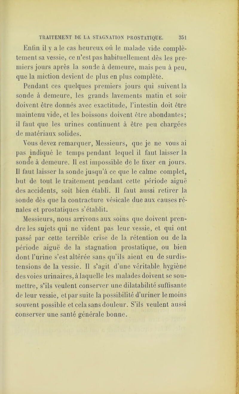 Enfin il y a le cas heureux où le malade vide complè- tement sa vessie, ce n’est pas habituellement dès les pre- miers jours après la sonde à demeure, mais peu à peu, que la miction devient de plus en plus complète. Pendant ces quelques premiers jours qui suivent la sonde à demeure, les grands lavements matin et soir doivent être donnés avec exactitude, l’intestin doit être maintenu vide, et les boissons doivent être abondantes; il faut que les urines continuent à être peu chargées de matériaux solides. Vous devez remarquer, Messieurs, que je ne vous ai pas indiqué le temps pendant lequel il faut laisser la sonde à demeure. Il est impossible de le fixer en jours. 11 faut laisser la sonde jusqu’à ce que le calme complet, but de tout le traitement pendant cette période aiguë des accidents, soit bien établi. Il faut aussi retirer la sonde dès que la contracture vésicale due aux causes ré- nales et prostatiques s’établit. Messieurs, nous arrivons aux soins que doivent pren- dre les sujets qui ne vident pas leur vessie, et qui ont passé par cette terrible crise de la rétention ou de la période aiguë de la stagnation prostatique, ou bien dont l’urine s’est altérée sans qu’ils aient eu de surdis- tensions de la vessie. 11 s’agit d’une véritable hygiène des voies urinaires, à laquelle les malades doivent se sou- mettre, s’ils veulent conserver une dilatabilité suffisante de leur vessie, et par suite la possibilité d’uriner le moins souvent possible et cela sans douleur. S’ils veulent aussi conserver une santé générale bonne.