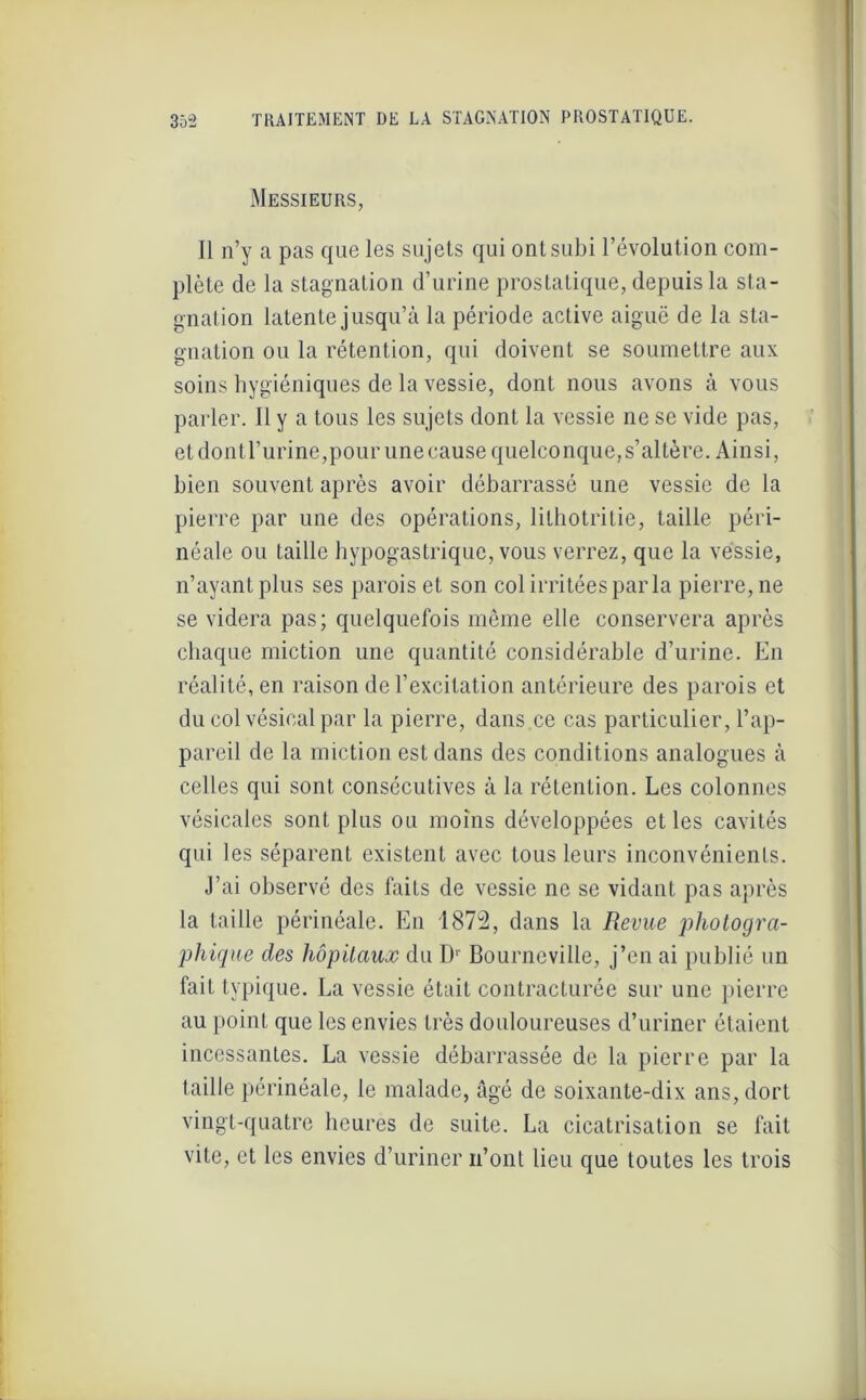 Messieurs, Il n’y a pas que les sujets qui ont subi l’évolution com- plète de la stagnation d’urine prostatique, depuis la sta- gnation latente jusqu’à la période active aiguë de la sta- gnation ou la rétention, qui doivent se soumettre aux soins hygiéniques de la vessie, dont nous avons à vous parler. Il y a tous les sujets dont la vessie ne se vide pas, et don tl’urine,pour une cause quelconque,s’altère. Ainsi, bien souvent après avoir débarrassé une vessie de la pierre par une des opérations, lithotritie, taille péri- néale ou taille hypogastrique, vous verrez, que la vessie, n’ayant plus ses parois et son col irritées parla pierre, ne se videra pas; quelquefois même elle conservera après chaque miction une quantité considérable d’urine. En réalité, en raison de l’excitation antérieure des parois et du col vésical par la pierre, dans.ce cas particulier, l’ap- pareil de la miction est dans des conditions analogues à celles qui sont consécutives à la rétention. Les colonnes vésicales sont plus ou moins développées et les cavités qui les séparent existent avec tous leurs inconvénients. J’ai observé des faits de vessie ne se vidant pas après la taille périnéale. En 1872, dans la Revue photogra- phique des hôpitaux du Dr Bourneville, j’en ai publié un fait typique. La vessie était contracturée sur une pierre au point que les envies très douloureuses d’uriner étaient incessantes. La vessie débarrassée de la pierre par la taille périnéale, le malade, âgé de soixante-dix ans, dort vingt-quatre heures de suite. La cicatrisation se fait vite, et les envies d’uriner n’ont lieu que toutes les trois