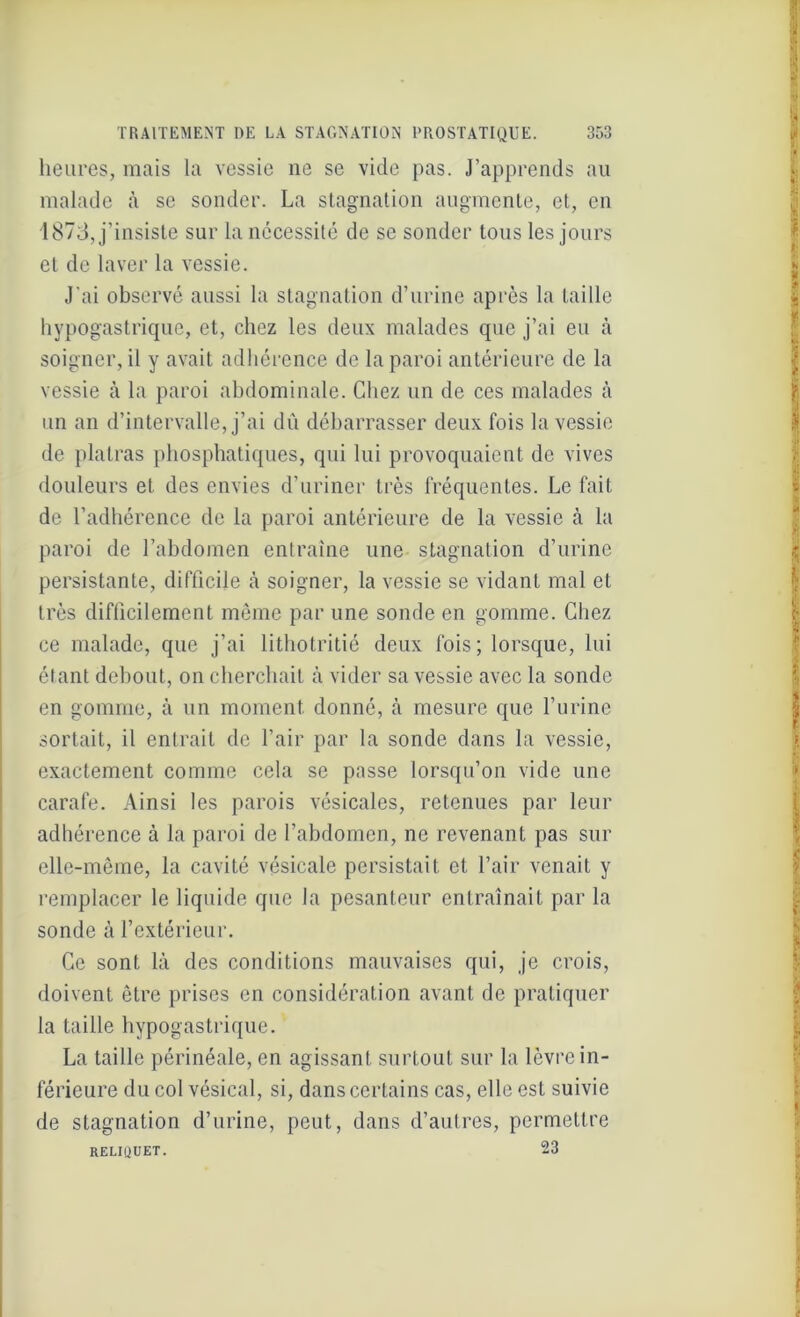 heures, mais la vessie ne se vide pas. J’apprends au malade à se sonder. La stagnation augmente, et, en 1873, j’insiste sur la nécessité de se sonder tous les jours et de laver la vessie. J’ai observé aussi la stagnation d’urine après la taille hypogastrique, et, chez les deux malades que j’ai eu à soigner, il y avait adhérence de la paroi antérieure de la vessie .à la paroi abdominale. Chez un de ces malades à un an d’intervalle, j’ai dû débarrasser deux fois la vessie de plairas phosphatiques, qui lui provoquaient de vives douleurs et des envies d’uriner très fréquentes. Le fait de l’adhérence de la paroi antérieure de la vessie à la paroi de l’abdomen entraîne une stagnation d’urine persistante, difficile à soigner, la vessie se vidant mal et très difficilement même par une sonde en gomme. Chez ce malade, que j’ai lithotritié deux fois; lorsque, lui étant debout, on cherchait cà vider sa vessie avec la sonde en gomme, à un moment donné, à mesure que l’urine sortait, il entrait de l’air par la sonde dans la vessie, exactement comme cela se passe lorsqu’on vide une carafe. Ainsi les parois vésicales, retenues par leur adhérence à la paroi de l’abdomen, ne revenant pas sur elle-même, la cavité vésicale persistait et l’air venait y remplacer le liquide que la pesanteur entraînait par la sonde à l’extérieur. Ce sont là des conditions mauvaises qui, je crois, doivent être prises en considération avant de pratiquer la taille hypogastrique. La taille périnéale, en agissant surtout sur la lèvre in- férieure du col vésical, si, dans certains cas, elle est suivie de stagnation d’urine, peut, dans d’autres, permettre RELIQUET. 23