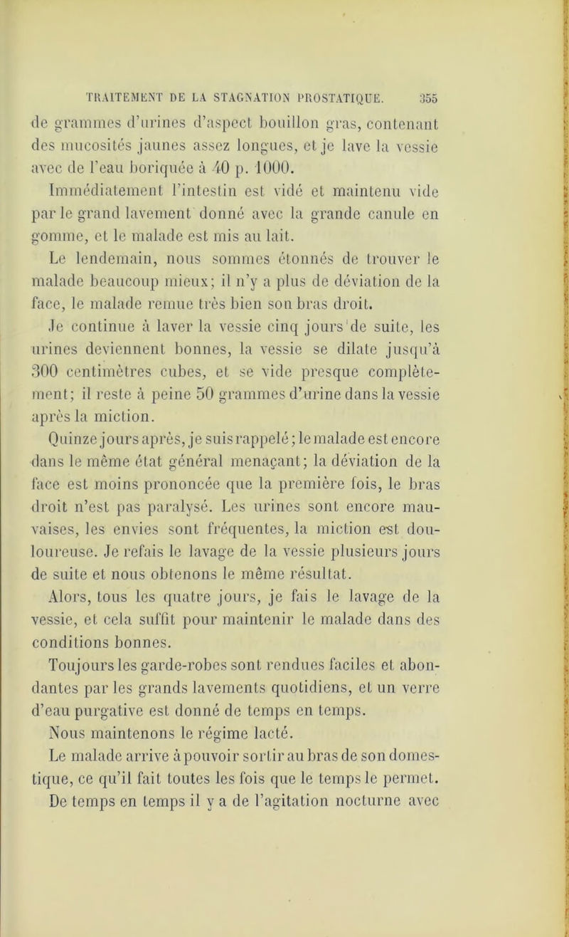 de grammes d’urines d’aspect bouillon gras, contenant des mucosités jaunes assez longues, et je lave la vessie avec de l’eau boriquée à 40 p. 1000. Immédiatement l’intestin est vidé et maintenu vide par le grand lavement donné avec la grande canule en gomme, et le malade est mis au lait. Le lendemain, nous sommes étonnés de trouver le malade beaucoup mieux; il n’y a plus de déviation de la face, le malade remue très bien son bras droit. Je continue à laver la vessie cinq jours1 de suite, les urines deviennent bonnes, la vessie se dilate jusqu’à 300 centimètres cubes, et se vide presque complète- ment; il reste à peine 50 grammes d’urine dans la vessie après la miction. Quinze jours après, je suis rappelé; le malade est encore dans le même état général menaçant; la déviation de la face est moins prononcée que la première fois, le bras droit n’est pas paralysé. Les urines sont encore mau- vaises, les envies sont fréquentes, la miction est dou- loureuse. Je refais le lavage de la vessie plusieurs jours de suite et nous obtenons le même résultat. Alors, tous les quatre jours, je fais le lavage de la vessie, et cela suffit pour maintenir le malade dans des conditions bonnes. Toujours les garde-robes sont rendues faciles et abon- dantes parles grands lavements quotidiens, et un verre d’eau purgative est donné de temps en temps. Nous maintenons le régime lacté. Le malade arrive àpouvoir sortir au bras de son domes- tique, ce qu’il fait toutes les fois que le temps le permet. De temps en temps il y a de l’agitation nocturne avec