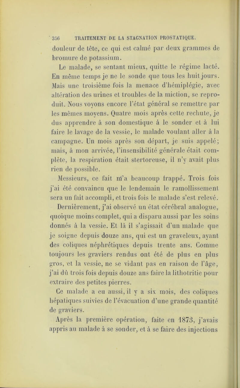 douleur de tète, ce qui est calmé par deux grammes de bromure de potassium. Le malade, se sentant mieux, quitte le régime lacté. En même temps je ne le sonde que tous les huit jours. Mais une troisième fois la menace d’hémiplégie, avec altération des urines et troubles de la miction, se repro- duit. Nous voyons encore l’état général se remettre par les mêmes moyens. Quatre mois après cette rechute, je dus apprendre à son domestique à le sonder et à lui faire le lavage de la vessie, le malade voulant aller à la campagne. Un mois après son départ, je suis appelé; mais, à mon arrivée, l’insensibilité générale était com- plète, la respiration était stertoreuse, il n’v avait plus rien de possible. Messieurs, ce fait m’a beaucoup frappé. Trois fois j’ai été convaincu que le lendemain le ramollissement sera un fait accompli, et trois fois le malade s’est relevé. Dernièrement, j’ai observé un état cérébral analogue, quoique moins complet, qui a disparu aussi par les soins donnés à la vessie. Et là il s’agissait d’un malade que je soigne depuis douze ans, qui est un graveleux, ayant des coliques néphrétiques depuis trente ans. Comme toujours les graviers rendus ont été de plus en plus gros, et la vessie, ne se vidant pas en raison de l’âge, j’ai dû trois fois depuis douze ans faire la lilholritie pour extraire des petites pierres. Ce malade a eu aussi, il y a six mois, des coliques hépatiques suivies de l’évacuation d’une grande quantité de graviers. Après la première opération, faite en 1873, j’avais appris au malade à se sonder, et à se faire des injections