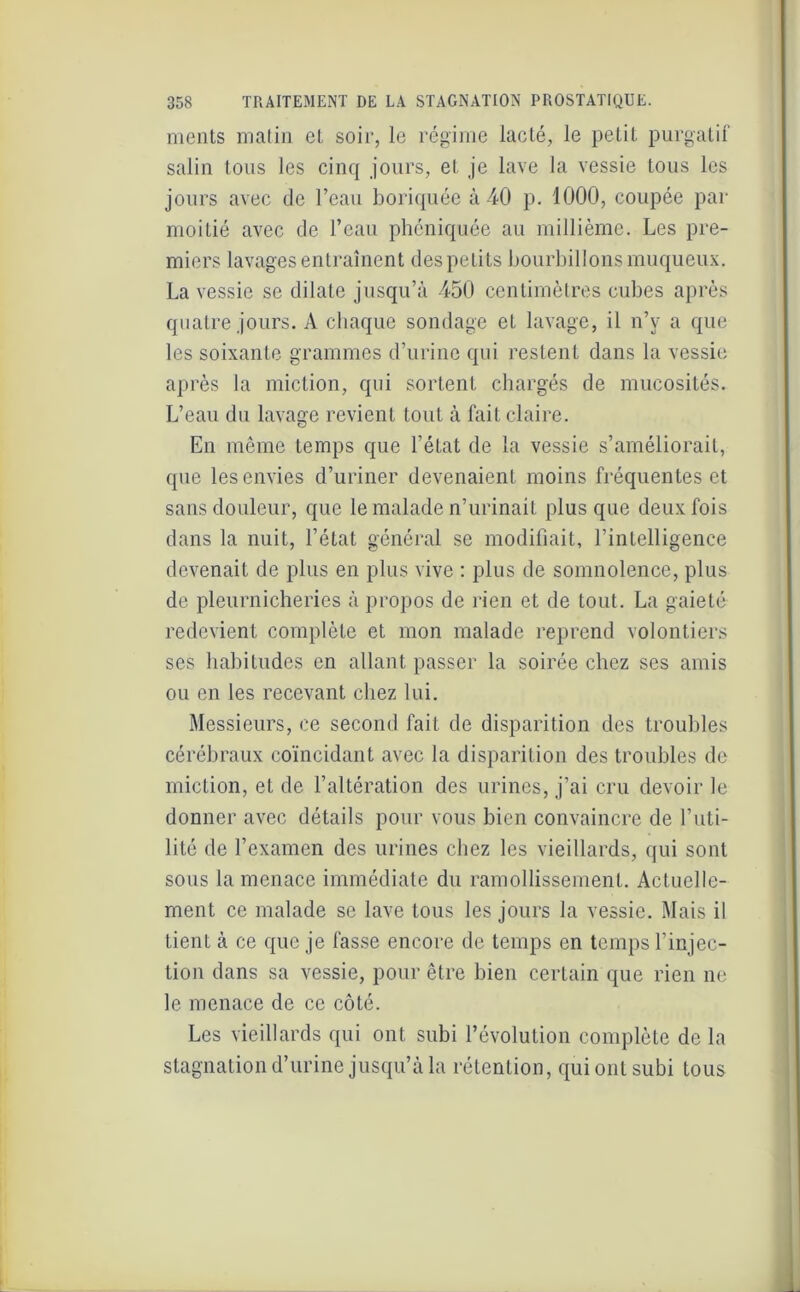 ments malin el soir, le régime lacté, le petit purgatif salin tous les cinq jours, et je lave la vessie tous les jours avec de l’eau boriquée à 40 p. 1000, coupée par moitié avec de l’eau phéniquée au millième. Les pre- miers lavages entraînent des petits bourbillons muqueux. La vessie se dilate jusqu’à 450 centimètres cubes après quatre jours. A chaque sondage et lavage, il n’y a que les soixante grammes d’urine qui restent dans la vessie après la miction, qui sortent chargés de mucosités. L’eau du lavage revient tout à fait claire. En même temps que l’état de la vessie s’améliorait, que les envies d’uriner devenaient moins fréquentes et sans douleur, que le malade n’urinait plus que deux fois dans la nuit, l’état général se modifiait, l’intelligence devenait de plus en plus vive : plus de somnolence, plus de pleurnicheries à propos de rien et de tout. La gaieté redevient complète et mon malade reprend volontiers ses habitudes en allant passer la soirée chez ses amis ou en les recevant chez lui. Messieurs, ce second fait de disparition des troubles cérébraux coïncidant avec la disparition des troubles de miction, et de l’altération des urines, j’ai cru devoir le donner avec détails pour vous bien convaincre de l’uti- lité de l’examen des urines chez les vieillards, qui sont sous la menace immédiate du ramollissement. Actuelle- ment ce malade se lave tous les jours la vessie. Mais il tient à ce que je fasse encore de temps en temps l’injec- tion dans sa vessie, pour être bien certain que rien ne le menace de ce côté. Les vieillards qui ont subi l’évolution complète de la stagnation d’urine jusqu’à la rétention, qui ont subi tous
