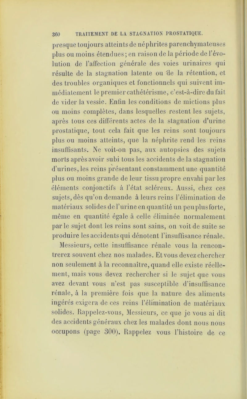 presque toujours atteints de néphrites parenchymateuses plus ou moins étendues; en raison de la période de révo- lution de l’affection générale des voies urinaires qui résulte de la stagnation latente ou 'de la rétention, et des troubles organiques et fonctionnels qui suivent im- médiatement le premier cathétérisme, c’est-à-dire du fait de vider la vessie. Enfin les conditions de mictions plus ou moins complètes, dans lesquelles restent les sujets, après tous ces différents actes de la stagnation d’urine prostatique, tout cela fait que les reins sont toujours plus ou moins atteints, que la néphrite rend les reins insuffisants. Ne voit-on pas, aux autopsies des sujets morts après avoir suhi tous les accidents de la stagnation \ d’urines, les reins présentant constamment une quantité plus ou moins grande de leur tissu propre envahi par les éléments conjonctifs à l’état scléreux. Aussi, chez ces sujets, dès qu’on demande à leurs reins l’élimination de matériaux solides dcl’urine en quantité un peuplusforte, même en quantité égale à celle éliminée normalement parle sujet dont les reins sont sains, on voit de suite se produire les accidents qui dénotent l’insuffisance rénale. Messieurs, cette insuffisance rénale vous la rencon- trerez souvent chez nos malades. Et vous devez chercher non seulement à la reconnaître, quand elle existe réelle- ment, mais vous devez rechercher si le sujet que vous avez devant vous n’est pas susceptible d’insuffisance rénale, à la première fois que la nature des aliments ingérés exigera de ces reins l’élimination de matériaux solides. Rappelez-vous, Messieurs, ce que je vous ai dit des accidents généraux chez les malades dont nous nous occupons (page 300). Rappelez vous l’histoire de ce