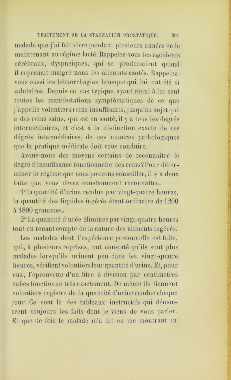malade que j’ai fait vivre pendant plusieurs années en le maintenant au régime lacté. Rappelez-vous les accidents cérébraux, dyspnéiques, qui se produisaient quand il reprenait malgré nous les aliments azotés. Rappelez- vous aussi les hémorrhagies brusque qui lui ont été si salutaires. Depuis ce cas typique ayant réuni à lui seul toutes les manifestations symptomatiques de ce que j’appelle volontiers reins insuffisants, jusqu’au sujet qui a des reins sains, qui est en santé, il y a tous les degrés intermédiaires, et c’est à la distinction exacte de ces dégrés intermédiaires, de ces nuances pathologiques que la pratique médicale doit vous conduire. Avons-nous des moyens certains de reconnaître le degré d’insuffisance fonctionnelle des reins? Pour déter- miner le régime que nous pouvons conseiller, il y a deux faits que vous devez constamment reconnaître. 1° la quantité d’urine rendue par vingt-quatre heures, la quantité des liquides ingérés étant ordinaire de 1200 à 1800 grammes. 2° La quantité d’urée éliminée par vingt-quatre heures tout en tenant compte de la nature des aliments ingérés. Les malades dont l’expérience personnelle est faite, qui, à plusieurs reprises, ont constaté qu’ils sont plus malades lorsqu’ils urinent peu dans les vingt-quatre heures, vérifient volontiersleur quantité d’urine. Et, pour eux, l’éprouvette d’un litre à division par centimètres cubes fonctionne très exactement. De même ils tiennent volontiers registre de la quantité d’urine rendue chaque jour. Ce sont là des tableaux instructifs qui démon- trent toujours les faits dont je viens de vous parler. Et que de fois le malade m’a dit en me montrant un