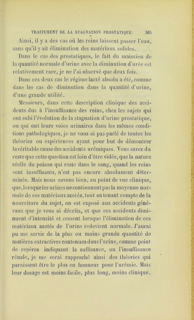 Ainsi, il y a des cas où les reins laissent passer l’ean, sans qu’il y ait élimination des matériaux solides. Dans le cas des prostatiques, le fait du maintien de la quantité normale d’urine avec la diminution d’urée est relativement rare, je ne l’ai observé que deux fois. Dans ces deux cas le régime lacté absolu a été, comme dans les cas de diminution dans la quantité d’urine, d'une grande utilité. Messieurs, dans cette description clinique des acci- dents dus à l’insuffisance des reins, chez les sujets qui ont subi l’évolution de la stagnation d’urine prostatique, ou qui ont leurs voies urinaires dans les mêmes condi- tions pathologiques, je ne vous ai pas parlé de toutes les théories ou expériences ayant pour but de démontrer la véritable cause des accidents urémiques. Vous savez du reste que cette question est loin d’être vidée, que la nature réelle du poison qui reste dans le sang, quand les reins <ont insuffisants, n’est pas encore absolument déter- minée. Mais nous savons bien, au point de vue clinique, que,lorsqueles urinesnecontiennentpasla moyenne nor- male de ces matériaux azotés, tout en tenant compte de la nourriture du sujet, on est exposé aux accidents géné- raux que je vous ai décrits, et que ces accidents dimi- nuent d’intensité et cessent lorsque l’élimination de ces matériaux azotés de l’urine redevient normale. J’aurai pu me servir de la plus ou moins grande quantité de matières extractives contenues dans l’urine, comme point de repères indiquant la suffisance, ou l’insuffisance rénale, je me serai rapproché ainsi des théories qui paraissent être le plus en honneur pour l’urémie. Mais leur dosage est moins facile, plus long, moins clinique.