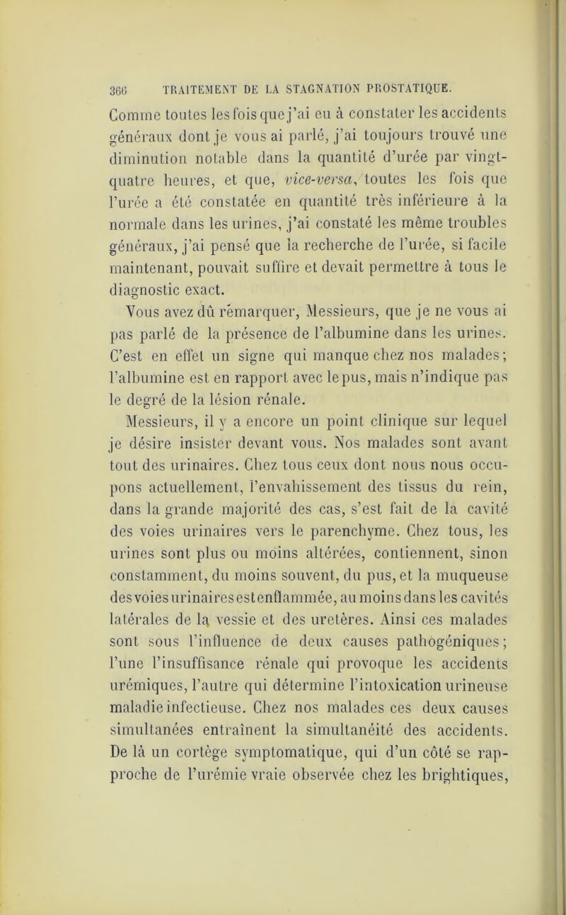 Comme toutes les fois que j’ai eu à constater les accidents généraux dont je vous ai parlé, j’ai toujours trouvé une diminution notable dans la quantité d’urée par vingt- quatre heures, et que, vice-versa, toutes les fois que l’urée a été constatée en quantité très inférieure à la normale dans les urines, j’ai constaté les même troubles généraux, j’ai pensé que la recherche de l’urée, si facile maintenant, pouvait suffire et devait permettre à tous le diagnostic exact. Vous avez dû remarquer, Messieurs, que je ne vous ai pas parlé de la présence de l’albumine dans les urines. C’est en effet un signe qui manque chez nos malades; l’albumine est en rapport avec le pus, mais n’indique pas le degré de la lésion rénale. Messieurs, il y a encore un point clinique sur lequel je désire insister devant vous. Nos malades sont avant tout des urinaires. Chez tous ceux dont nous nous occu- pons actuellement, l’envahissement des tissus du rein, dans la grande majorité des cas, s’est fait de la cavité des voies urinaires vers le parenchyme. Chez tous, les urines sont plus ou moins altérées, contiennent, sinon constamment, du moins souvent, du pus, et la muqueuse des voies urinaires estenflammée, au moins dans les cavités latérales de la vessie et des uretères. Ainsi ces malades sont sous rinfiuence de deux causes pathogéniques ; l’une l’insuffisance rénale qui provoque les accidents urémiques, l’autre qui détermine l’intoxication urineuse maladie infectieuse. Chez nos malades ces deux causes simultanées entraînent la simultanéité des accidents. De là un cortège symptomatique, qui d’un côté se rap- proche de l’urémie vraie observée chez les brightiques,