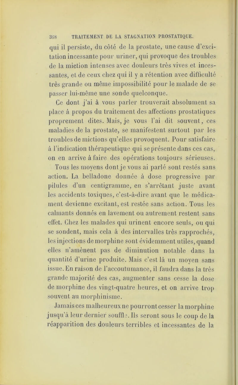 qui il persiste, du côté de la prostate, une cause d’exci- tation incessante pour uriner, qui provoque des troubles de la miction intenses avec douleurs très vives et inces- santes, et de ceux chez qui il y a rétention avec difliculté très grande ou même impossibilité pour le malade de se passer lui-même une sonde quelconque. Ce dont j’ai à vous parler trouverait absolument sa place à propos du traitement des affections prostatiques proprement dites. Mais, je vous l’ai dit souvent , ces maladies de la prostate, se manifestent surtout par les troubles de mictions qu’elles provoquent. Pour satisfaire à l’indication thérapeutique qui se présente dans ces cas, on en arrive à faire des opérations toujours sérieuses. Tous les moyens dont je vous ai parlé sont restés sans action. La belladone donnée à dose progressive par pilules d’un centigramme, en s’arrêtant juste avant les accidents toxiques, c’est-à-dire avant que le médica- ment devienne excitant, est restée sans action. Tous les calmants donnés en lavement ou autrement restent sans effet. Chez les malades qui urinent encore seuls, ou qui se sondent, mais cela à des intervalles très rapprochés, les injections de morphine sont évidemment utiles, quand elles n’amènent pas de diminution notable dans la quantité d’urine produite. Mais c’est là un moyen sans issue. En raison de l’accoutumance, il faudra dans la très grande majorité des cas, augmenter sans cesse la dose de morphine des vingt-quatre heures, et on arrive trop souvent au morphinisme. Jamais ces malheureux ne pourront cesser la morphine jusqu’à leur dernier souffle. Ils seront sous le coup de la réapparition des douleurs terribles et incessantes de la