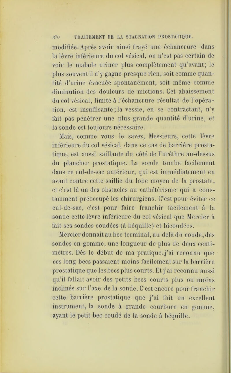 modifiée. Après avoir ainsi frayé une échancrure dans la lèvre inférieure du col vésical, on n’est pas certain de voir le malade uriner plus complètement qu’avant; le plus souvent il n’y gagne presque rien, soit comme quan- tité d’urine évacuée spontanément, soit même comme diminution des douleurs de mictions. Cet abaissement du col vésical, limité à l’échancrure résultat de l’opéra- tion, est insuffisante ; la vessie, en se contractant, n’y fait pas pénétrer une plus grande quantité d’urine, et la sonde est toujours nécessaire. Mais, comme vous le savez, Messieurs, cette lèvre inférieure du col vésical, dans ce cas de barrière prosta- tique, est aussi saillante du côté de l’urèthre au-dessus du plancher prostatique. La sonde tombe facilement dans ce cul-de-sac antérieur, qui est immédiatement en avant contre cette saillie du lobe moyen de la prostate, et c’est là un des obstacles au cathétérisme qui a cons- tamment préoccupé les chirurgiens. C’est pour éviter ce cul-de-sac, c’est pour faire franchir facilement à la sonde cette lèvre inférieure du col vésical que Mercier à fait ses sondes coudées (à béquille) et bicoudées. Mercier donnait au bec terminal, au delà du coude, des sondes en gomme, une longueur de plus de deux centi- mètres. Dès le début de ma pratique.j’ai reconnu que ces long becs passaient moins facilement sur la barrière prostatique que les becs plus courts. Et j’ai reconnu aussi qu’il fallait avoir des petits becs courts plus ou moins inclinés sur l’axe de la sonde. C’est encore pour franchir cette barrière prostatique que j’ai fait un excellent instrument, la sonde à grande courbure en gomme, ayant le petit bec coudé de la sonde à béquille.