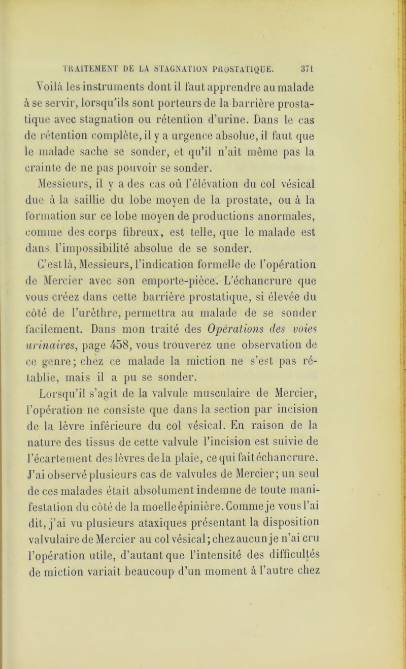 Voilà les instruments dont il faut apprendre au malade à se servir, lorsqu’ils sont porteurs de la barrière prosta- tique avec stagnation ou rétention d’urine. Dans le cas de rétention complète, il y a urgence absolue, il faut que le malade sache se sonder, et qu’il n’ait même pas la crainte de ne pas pouvoir se sonder. Messieurs, il y a des cas où l’élévation du col vésical due à la saillie du lobe moyen de la prostate, ou à la formation sur ce lobe moyen de productions anormales, comme des corps fibreux, est telle, que le malade est dans l’impossibilité absolue de se sonder. C’est là, Messieurs, l’indication formelle de l’opération de Mercier avec son emporte-pièce. L'échancrure que vous créez dans cette barrière prostatique, si élevée du côté de l’urèthre, permettra au malade de se sonder facilement. Dans mon traité des Opérations clés voies urinaires, page 458, vous trouverez une observation de ce genre; chez ce malade la miction ne s’est pas ré- tablie, mais il a pu se sonder. Lorsqu’il s’agit de la valvule musculaire de Mercier, l’opération ne consiste que dans la section par incision de la lèvre inférieure du col vésical. En raison de la nature des tissus de cette valvule l’incision est suivie de l’écartement des lèvres de la plaie, cequifaitéchancrure. J’ai observé plusieurs cas de valvules de Mercier; un seul de ces malades était absolument indemne de toute mani- festation du côté de la moelle épinière. Comme je vous l’ai dit, j’ai vu plusieurs ataxiques présentant la disposition valvulaire de Mercier au col vésical; chezaucun je n’ai cru l’opération utile, d’autant que l’intensité des difficultés de miction variait beaucoup d’un moment à l’autre chez