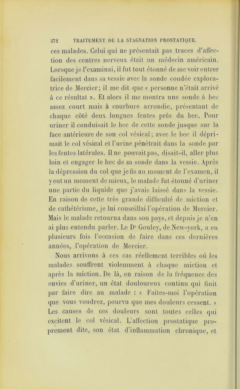 ces malades. Celui qui ne présentait pas traces d’affec- tion des centres nerveux était un médecin américain. Lorsque je l’examinai, il fut tout étonné de me voir entrer facilement dans sa vessie avec la sonde coudée explora- trice de Mercier; il me dit que « personne n’était arrivé à ce résultat ». Et alors il me montra une sonde à bec assez court mais à courbure arrondie, présentant de chaque côté deux longues fentes près du bec. Pour uriner il conduisait le bec de cette sonde jusque sur la face antérieure de son col vésical; avec le bec il dépri- mait le col vésical et l’urine pénétrait dans la sonde par les fentes latérales. Une pouvailpas, disait-il, aller plus loin et engager le bec de sa sonde dans la vessie. Après la dépression du col que je fis au moment de l’examen, il y eut un moment de mieux, le malade fut étonné d’uriner une partie du liquide que j’avais laissé dans la vessie. En raison de cette très grande difficulté de miction et de cathétérisme, je lui conseillai l’opération de Mercier. Mais le malade retourna dans son pays, et depuis je n’en ai plus entendu parler. Le Dr Gouley, deNew-york, a eu plusieurs fois l’occasion de faire dans ces dernières années, l’opération de Mercier. Nous arrivons à ces cas réellement terribles où les malades souffrent violemment à chaque miction et après la miction. De là, en raison de la fréquence des envies d’uriner, un état douloureux continu qui finit par faire dire au malade : « Faites-moi l’opération que vous voudrez, pourvu que mes douleurs cessent. » Les causes de ces douleurs sont toutes celles qui excitent le col vésical. L’alfection prostatique pro- prement dite, son état d’inflammation chronique, et