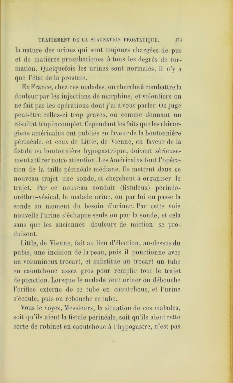 la nature des urines qui sont toujours chargées de pus et de matières prosphatiques à tous les degrés de for- mation. Quelquefois les urines sont normales, il n’y a que l’état de la prostate. En France, chez ces malades, on cherche à combattre la douleur par les injections de morphine, et volontiers on ne fait pas les opérations dont j’ai à vous parler. On juge peut-être celles-ci trop graves, ou comme donnant un résultat trop incomplet. Cependant les faits que les chirur- giens américains ont publiés en faveur de la boutonnière périnéale, et ceux de Little, de Tienne, en faveur de la fistule ou boutonnière hypogastrique, doivent sérieuse- ment attirer notre attention. Les Américains font l’opéra- tion de la taille périnéale médiane. Ils mettent dans ce nouveau trajet une sonde, et cherchent à organiser le trajet. Par ce nouveau conduit (fistuleux) périnéo- uréthro-vésical, le malade urine, ou par lui on passe la sonde au moment du besoin d’uriner. Par cette voie nouvelle burine s’échappe seule ou par la sonde, et cela sans que les anciennes douleurs de miction se pro- duisent. Little, de Tienne, fait au lieu d’élection, au-dessus du pubis, une incision de la peau, puis il ponctionne avec un volumineux trocart, et substitue au trocart un tube en caoutchouc assez gros pour remplir tout le trajet de ponction. Lorsque le malade veut uriner on débouche l’orifice externe de ce tube en caoutchouc, et l’urine s’écoule, puis on rebouche ce tube. Tous le voyez, Messieurs, la situation de ces malades, soit qu’ils aient la fistule périnéale,soit qu’ils aientcette sorte de robinet en caoutchouc à l’hypogastre, n’est pas