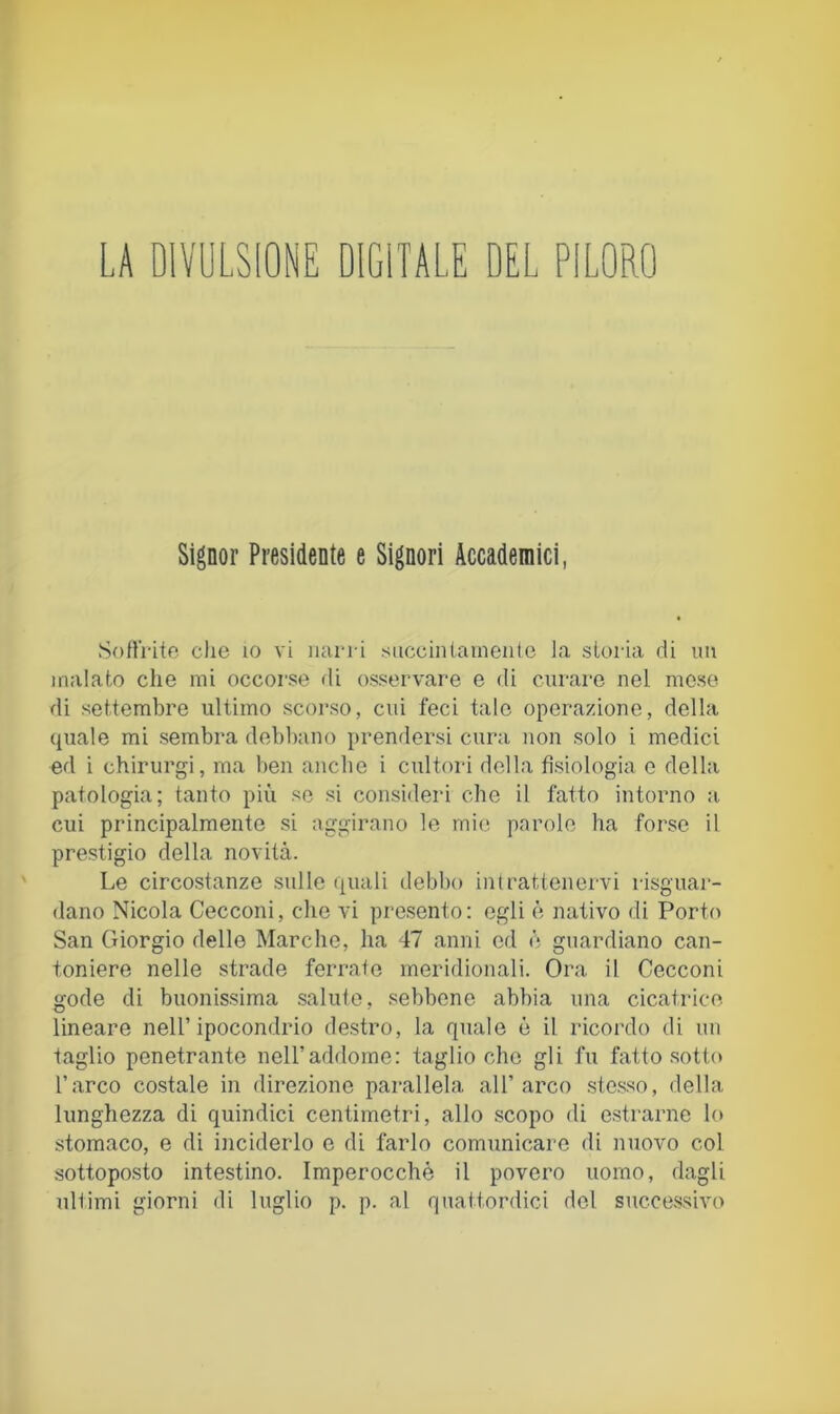 LA DIVULSIONE DIGITALE DEL PILORO Signor Presidente e Signori Accademici, SoUrito che io vi narri succinlarneiile la storia di im malato che mi occorse di osservare e di curare nel. mese di settembre ultimo scorso, cui feci tale operazione, della quale mi sembra debbano prendersi cura non solo i medici ed i chirurgi, ma ben anche i cultori della fisiologia e della patologia; tanto più so si consideri che il fatto intorno a cui principalmente si aggirano le mie parole ha forse il prestigio della novità. Le circostanze sulle quali debbo intrattenervi risguar- dano Nicola Cecconi, che vi presento: egli è nativo di Porto San Giorgio delle Marche, ha 47 anni ed è guardiano can- toniere nelle strade ferrato meridionali. Ora il Cecconi gode di buonissima salute, sebbene abbia una cicatrice, lineare nell’ipocondrio destro, la quale è il ricordo di un taglio penetrante nell’addome: taglio che gli fu fatto sotto l’arco costale in direzione parallela all’arco ste.sso, della lunghezza di quindici centimetri, allo scopo di estrarne lo stomaco, e di inciderlo e di farlo comunicare di nuovo col sottoposto intestino. Imperocché il povero uomo, dagli ultimi giorni di luglio p. p. al quattordici del successivo