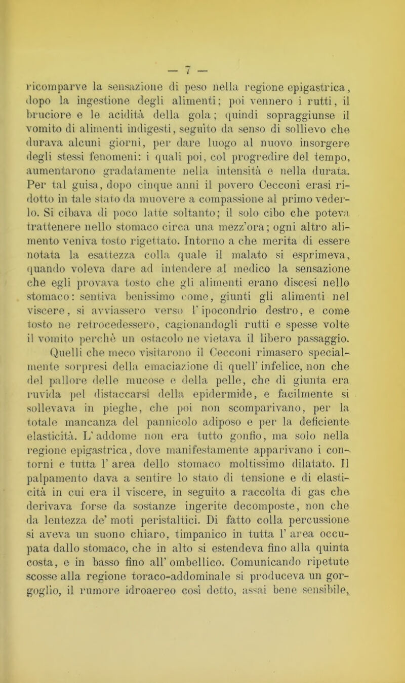 ricomparve la sensazione di peso nella regione epigastrica, dopo la ingestione degli alimenti ; poi vennero i rutti, il bruciore e le acidità della gola ; ([uindi sopraggiunse il vomito di alimenti indigesti, seguito da senso di sollievo che durava alcuni giorni, per dare luogo al nuovo insorgere degli stessi fenomeni; i quali poi, col progredire del tempo, aumentarono gradatamente nella intensità e nella durata. Per tal guisa, dojio cinque anni il povero Cecconi erasi ri- dotto in tale stato da muovere a compassione al primo veder- lo. Si cibava di poco latte .soltanto; il .solo cibo che poteva trattenere nello stomaco circa una mezz’ora; ogni alti'o ali- mento veniva tosto rigettato. Intorno a che merita di essere notata la esattezza colla quale il malato .si esprimeva, quando voleva dare ad intendere al medico la sensazione che egli provava tosto che gli alimenti erano discesi nello stomaco : sentiva benissimo come, giunti gli alimenti nel viscere, si avvias-sero verso l’ipocondrio destro, e come tosto ne refrocede.ssero, cagionandogli rutti e spesse volte il vomito perchà un ostacolo ne vietava il libero passaggio. Quelli che meco visitarono il Cecconi rimasero special- mente soiqiresi della eniaciazione di quell’ infelice, non che del pallore delle mucoso e della pelle, che di giunta era ruvida jiel di.staccar.si della epidermide, e facilmente si .sollevava in pieghe, che poi non scomparivano, per la totale mancanza del pannicolo adipo.so e jier la deficiente elasticità. L’addome non ora tutto gonfio, ma solo nella regione epigastrica, dove manifestamente apparivano i con- torni e tutta r area dello stomaco moltissimo dilatato. Il palpamento flava a sentire lo stato di tensione e di ela.sti- cità in cui era il viscere, in seguito a raccolta di gas che derivava forse da .so.stanze ingerite decomposte, non che da lentezza de’ moti peristaltici. Di fatto colla percussione .si aveva un suono chiaro, timpanico in tutta 1’ area occu- pata dallo stomaco, che in alto si estendeva fino alla quinta costa, e in basso fino all’ombellico. Comunicando ripetute scos.se alla regione toraco-addominale si produceva un gor- goglio, il rumore idroaereo così detto, as^ai bene sensiliile,