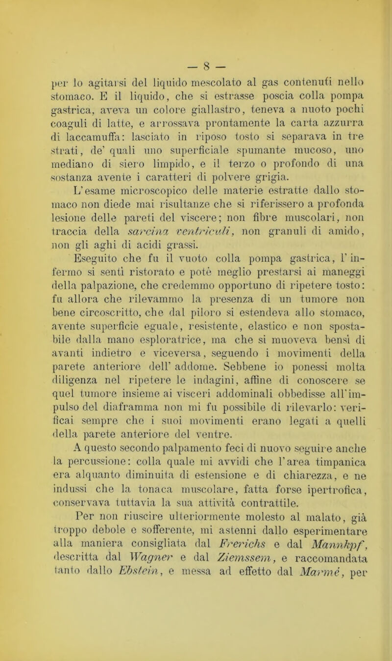 {K'i- lo agitarsi del liquido mescolato al gas contenuti nello stomaco. E il liquido, che si estrasse poscia colla pompa gasti'ica, aveva un colore giallastro, teneva a nuoto pochi coaguli di latte, e arrossava prontamente la carta azzurra di laccamufhi: lasciato in riposo tosto si separava in tre strati, de’quali uno superficiale spumante mucoso, uno mediano di siero limpido, e il terzo o profondo di una sostanza avente i caratteri di polvere grigia. L’esame microscopico delle materie estratte dallo sto- maco non diede mai risultanze che si riferissero a profonda lesione delle pareti del viscere; non fil)re muscolari, non traccia della sareina ventricuJi, non granuli di amido, non gli aghi di acidi grassi. Eseguito che fu il vuoto colla pompa gastrica, l’in- fermo si senti ristorato e potè meglio prestarsi ai maneggi della palpazione, che credemmo opportuno di ripetere to.sto: fu allora che rilevammo la presenza di un tumore non bene circoscritto, che dal piloro si estendeva allo stomaco, avente superficie eguale, l'esistente, elastico e non sposta- bile dalla mano esploratrice, ma che si muoveva bensì di avanti indietro e viceversa, .seguendo i movimenti della parete anteriore dell’ addome. Sebbene io ponessi molta diligenza nel ripetere le indagini, affine di conoscere .se quel tumore insieme ai visceri addominali obbedisse all'im- pulso del diaframma non mi fu possibile di rilevarlo: veri- ficai sempre che i suoi movimenti erano legati a quelli della parete anteriore del ventre. A questo secondo palpamento feci di nuovo seguire anche la percussione: colla quale mi avvidi che l’area timpanica era alquanto diminuiia di estensione e di chiarezza, e ne indussi che la tonaca muscolare, fatta forse ipertrofica, conservava tuttavia la sua attività contrattile. Per non riascire ulteriormente molesto al malato, già troppo debole e sofferente, mi astenni dallo esperimentare alla maniera consigliata dal Frerichs e dal Mannkpf, de.scritta dal Wagner e dal Ziemssem, e raccomandata tanto dallo Ebstein, e messa ad effetto dal Marmò, per