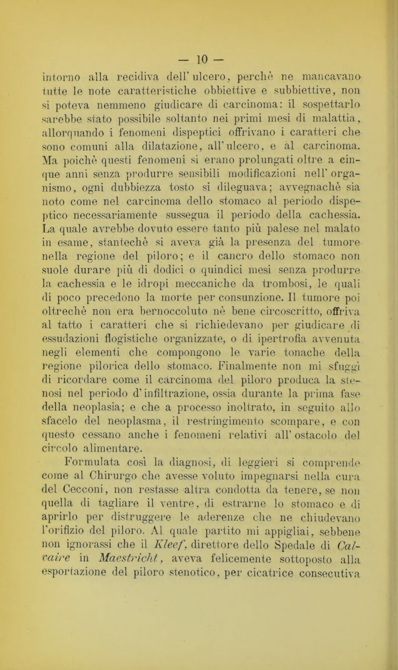 intorno alla recidiva dell'ulcero, perchè ne mancavano tutte le note caratteristiche obbiettive e subbiettive, non si poteva nemmeno giudicare di carcinoma: il sospettarlo sarebbe stato possibile soltanto nei primi mesi di malattia, allorf|uando i fenomeni dispeptici offrivano i caratteri che sono comuni alla dilatazione, all'ulcero, e al carcinoma. Ma poiché questi fenomeni si erano prolungati oltre a cin- que anni senza produrre sensibili modificazioni nell' orga- nismo, ogni dubbiezza tosto si dileguava; avvegnaché sia noto come nel carcinoma dello stomaco al periodo dispe- ptico necessariamente sussegua il periodo della cachessia. La quale avrebbe dovuto essere tanto più palese nel malato in esame, stantechè si aveva già la presenza del tumore nella regione del piloro; e il cancro dello stomaco non suole durare più di dodici o quindici mesi senza produrre la cachessia e le idropi meccaniche da trombosi, le quali di poco precedono la morte per consunzione. 11 tumore poi oltreché non era bernoccoluto né bene circoscritto, offriva al tatto i caratteri che si richiedevano per giudicare di essudazioni flogistiche organizzate, o di ipertrofia avvenuta negli elementi che compongono le varie tonache della regione pilorica dello stomaco. Finalmente non mi sfuggi di ricordare come il carcinoma del piloro produca la sie- no.si nel periodo d’infiltrazione, ossia durante la piuma fase della neoplasia; e che a proces.so inoltrato, in seguito allo sfacelo del neoplasma, il restringimento scompare, e con questo cessano anche i fenomeni relativi all’ ostacolo del circolo alimentare. Formulata co.sì la diagnosi, di leggieri si comprende come al Chirurgo che avesse voluto impegnarsi nella cura del Cecconi, non resta&se altra condotta da tenere, se non quella di tagliare il ventre, di e.strarne lo stomaco e di aprirlo per distruggere le aderenze che ne chiudevano l’orifizio del piloro. Al quale partito mi appigliai, .sebbene non ignora.ssi che il Klecf, direttore dello Spedale di Cal- raire in MacstricìU, aveva felicemente .sottoposto alla esportazione del piloro stenotico, per cicatrice consecutiva