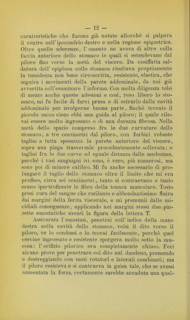 varatteristiche che fui-oiio già notate allorché si palpava il ventre nell’ipocondrio destro e nella regione epigastrica. Oltre quelle aderenze, 1’omento ne aveva di altre colla l'accia anteriore dello stomaco le quali si estendevano dal piloro fino verso la metà del viscere. Da cosilTatta sal- datura dell’ epiploon collo stomaco risultava propriamente la tumidezza non bene circoscritta, resistente, elastica, che seguiva i movimenti della parete addominale, da noi già avvertita coU’esaminare l’infermo. Con molta diligenza tolsi di mezzo anche queste adesioni e così, reso libero lo sto- maco, mi fu facile di farvi presa e di estrarlo dalla cavità addominale per isvolgerne buona parte, finché trovato il piccolo sacco cieco ebbi una guida al piloro; il quale rile- vai essere molto ingrossato e di una durezza fibrosa. Nella metà dello spazio compreso fra le due curvature dello stomaco, a tre centimetri dal piloro, con forbici robuste tagliai a tutta spessezza la parete anteriore del viscere, sopra una piega trasver.sale precedentemente sollevata; e tagliai fra le due curve ad eguale distanza dalle medesime, perché i vasi sanguigni ivi sono, é vero, più numerosi, ma sono poi di minore calibro. Mi fu anche necessario di pro- lungare il taglio dello stomaco oltre il limite che mi era prefisso, circa sei centimetri, tanto si contraevano e tanto erano ipertrofizzate le fibre della tonaca muscolare. Tosto presi cura del sangue che rutilante e abbondanti.ssimo fluiva «lai margini della ferita viscerale, e mi premunii dalle mi- cidiali conseguenze, applicando nei margini stessi due pin- zette emostatiche aventi la figura della lettera T. A.ssicurata l’emostasi, penetrai coll’indice della mano destra nella cavità dello stomaco, volsi il dito verso il piloro, ve lo condussi e lo trovai facilmente, perché quel cercine ingrossato e resi.stente sporgeva molto sotto la mu- cosa: l’orifizio pilorico era completamente chiuso. Feci alcune prove per penetrare col dito nel duodeno, premendo e destreggiando con moti rotatori e laterali combinati; ma il piloro resisteva e si contraeva in guisa tale, che se avessi aumentata la forza, certamente sarebbe accaduta una qual-