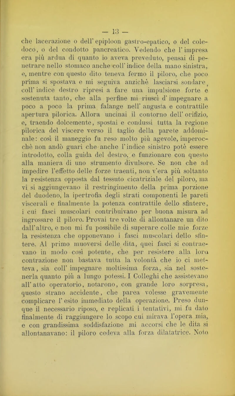 - - dio lacefazione o dell’epiploon gaslro-epatico, o del cole- doco, o del condotto pancreatico. Vedendo che l’iinpi'esa era più ai-diia di quanto io aveva preveduto, pensai di pe- netrare nello stomaco anche coll’indice della mano sinistra, e, mentre con questo dito teneva fermo il piloro, che poco prima si spostava e mi seguiva anziché lasciarsi sondare^ coir indice flestro ripresi a fare una impulsione forte e .sostenuta tanto, che alla perfine mi riuscì d’impegnare a poco a poco la prima falange nell’ angusta e contrattile apertura pilorica. Allora uncinai il contorno dell’ orifizio, e, traendo dolcemente, spostai e condussi tutta la regione pilorica del viscere verso il taglio della parete addomi- nale; così il maneggio fu reso molto più agevole, imperoc- ché non andò guari che anche l’indice sinistro potè essere introdotto, colla guida del destro, e funzionare con questo alla maniera di uno strumento divulsore. Se non che ad impedire reffetto delle forze traenti, non v'era più soltanto la resistenza opjìosta dal tessuto cicatriziale del piloro, ma vi si aggiungevano il restringimento della prima porzione del duodeno, la ipertrofia degli strati componenti le pareti viscerali e finalmente la potenza contrattile dello sfintere, i cui fasci mu.scolari contribuivano per buona misura ad ingro-ssare il piloro. Provai tre volte di allontanare un dito dall’altro, e non mi fu possibile di superare colle mie forze la resistenza che opponevano i fasci muscolari dello sfin- tere. Al primo muoversi delle dita, quei fasci si contrae- vano in modo così potente, che per resistere alla loru contrazione non bastava tutta la volonià che io ci met- teva, sia coir impegnare molti.ssima forza, sia nel soste- nerla quanto più a lungo potessi. I Colleglli che assistevano all’atto operatorio, notarono, con grande loro sorpresa, questo strano accidente, che parea volesse gravemente complicare 1’ esito immediato della operazione. Preso dun- que il neces.sario riposo, e replicati i tentativi, mi fu dato finalmente di raggiungere lo scopo cui mirava l’opera mia, e con grandissima soddisfazione mi accorsi che le dita si allontanavano: il piloro cedeva alla forza dilatatrice. Noto