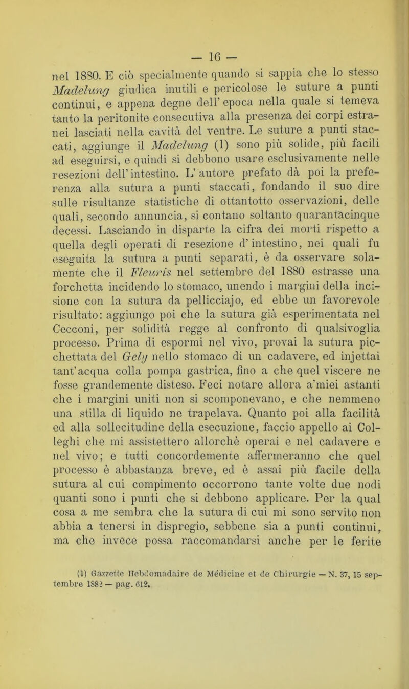 nel 1880. E ciò special mento quando si sappia die lo stesso Madchinrj giudica inutili e pericolose le suture a punti continui, e appena degne dell’epoca nella quale si temeva tanto la peritonite consecutiva alla presenza dei corpi estra- nei lasciati nella cavità del ventre. Le suture a punti stac- cati, aggiunge il Maclclunp (1) sono più solide, piu facili ad eseguirsi, e quindi si debbono usare esclusivamente nelle resezioni dell’ intestino. L’ autore prefato dà poi la prefe- renza alla sutura a punti staccati, fondando il suo dire sulle risultanze statistiche di ottantotto osservazioni, delle quali, secondo annuncia, si contano soltanto quarantacinque decessi. Lasciando in disparte la cifra dei morti rispetto a quella degli operati di resezione d’intestino, nei quali fu eseguita la sutura a punti separati, è da osservare sola- mente che il Fleuris nel settembre del 1880 estrasse una forchetta incidendo lo stomaco, unendo i margini della inci- sione con la sutura da pellicciajo, ed ebbe un favorevole risultato; aggiungo poi che la sutura già esperimentata nel Cecconi, per solidità regge al confronto di qualsivoglia processo. Prima di espormi nel vivo, provai la sutura pic- chettata del Gely nello stomaco di un cadavere, ed injettai tant’acqua colla pompa gastrica, fino a che quel viscere ne fosse grandemente disteso. Feci notare allora a’miei astanti che i margini uniti non si scomponevano, e die nemmeno una stilla di liquido ne trapelava. Quanto poi alla facilità ed alla sollecitudine della esecuzione, faccio appello ai Col- leglli che mi assi.stettero allorché operai e nel cadavere e nel vivo; e tutti concordemente affermeranno che quel processo ò abbastanza breve, ed è assai più facile della sutura al cui compimento occorrono tante volte due nodi quanti sono i punti che si debbono applicare. Per la qual cosa a me sembra che la sutura di cui mi sono servito non abbia a tenersi in dispregio, sebbene sia a punti continui, ma che invece possa raccomandarsi anche per le ferite (1) Gazzelle Ilebc’omaclaire de Medicine et de Chinirgie — N. 37, 15 set- tembre 1882 — pag. 012.
