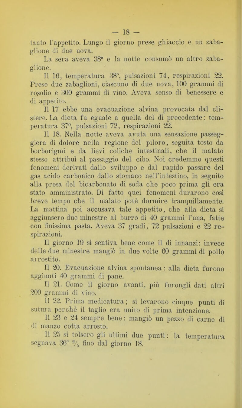 - 18 - tanto l’appetito. Lungo il giorno prese ghiaccio e un zaba- glione di due uova. La sera aveva :i8° e la notte consumò un altro zaba- glione. Il IG, temperatura SS'’, pulsazioni 74, respirazioni 22. Prese due zabaglioni, ciascuno di due uova, 100 grammi di rosolio e .300 grammi di vino. Aveva senso di benessere e di appetito. Il 17 ebbe una evacuazione alvina provocata dal cli- stere. La dieta fu eguale a quella del di precedente : tem- jìcratura 37°, pulsazioni 72, respirazioni 22. Il 18. Nella notte aveva avuta una sensazione passeg- gierà di dolore nella regione del piloro, seguita tosto da borborigmi e da lievi coliche intestinali, che il malato stesso attribuì al passaggio del cibo. Noi credemmo questi fenomeni derivati dallo sviluppo e dal rapido passare del gas acido carbonico dallo stomaco nell’intestino, in seguito alla presa del bicarbonato di soda che poco prima gli era stato amministrato. Di fatto quei fenomeni durarono cosi breve tempo che il malato potè dormire tranquillamente. La mattina poi accusava tale appetito, che alla dieta si aggiunsero due minestre al burro di 40 grammi l’una, fatte con finissima pasta. Aveva 37 gradi, 72 pulsazioni e 22 re- spirazioni. Il giorno 19 si sentiva bene come il di innanzi; invece delle due minestre mangiò in due volte 00 grammi di pollo arrostito. Il 20. Evacuazione alvina spontanea : alla dieta furono aggiunti 40 grammi di pane. Il 21. Come il giorno avanti, più furongli dati altri 200 grammi di vino. 11 22. Prima medicatura ; si levarono cinque punti di sutura perchè il taglio era unito di prima intenzione. li 23 e 24 sempre bene : mangiò un pezzo di carne di di manzo cotta arrosto. Il 25 si tolsero gli ultimi due punti : la temperatura