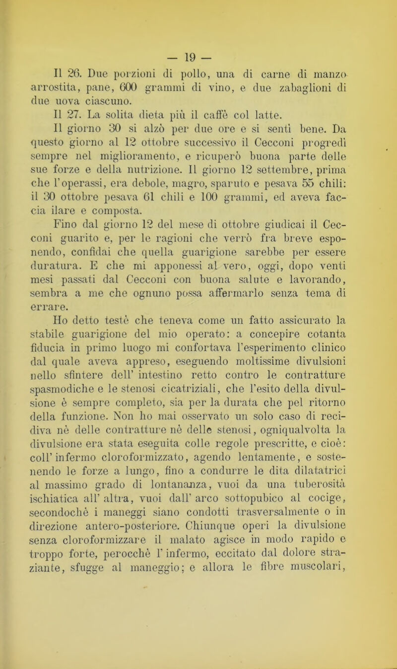 Il 20. Due poizioni di pollo, una di carne di manzo arrostita, pane, GOO grammi di vino, e due zabaglioni di due uova ciascuno. Il 27. La solita dieta più il caffè col latte. Il giorno 30 si alzò jìcr due ore e si senti bene. Da questo giorno al 12 ottobre successivo il Cecconi progredì sempre nel miglioramento, e ricuperò buona parte delle sue forze e della nutrizione. Il giorno 12 settembre, prima che l’operassi, era debole, magro, sparuto e pesava 55 chili: il 30 ottobre pesava 61 chili e 100 grammi, ed aveva fac- cia ilare e composta. Fino dal giorno 12 del mese di ottobre giudicai il Cec- coni guarito e, per le ragioni che verrò fra breve espo- nendo, confidai che quella guarigione sarebbe per essere duratura. E che mi apponessi al vero, oggi, dopo venti mesi passati dal Cecconi con buona salute e lavorando, sembra a me che ognuno possa affermarlo senza tema di errare. Ho detto testò che teneva come un fatto assicurato la stabile guarigione del mio operato: a concepire cotanta fiducia in primo luogo mi confortava l’esperimento clinico dal quale aveva appreso, eseguendo moltissime divulsioni nello sfintere dell’ intestino retto contro le contratture spasmodiche e le stenosi cicatriziali, che l’esito della divul- sione è sempre completo, sia per la durata che pel ritorno della funzione. Non ho mai osservato un solo caso di reci- diva nè delle contratture nè delle stenosi, ogniqualvolta la divulsione era stata eseguita colle regole prescritte, e cioè: coir infermo cloroformizzato, agendo lentamente, e soste- nendo le forze a lungo, fino a condurre le dita dilatatrici al massimo grado di lontanajiza, vuoi da una tuberosità ischiatica all’ altra, vuoi dall’ arco sottopubico al cocige, .secondochè i maneggi siano condotti trasversalmente o in direzione antero-posteriore. Chiunque operi la divulsione senza cloroformizzare il malato agisce in modo rapido c troppo forte, perocché l’infermo, eccitato dal doloi'e stra- ziante, sfugge al maneggio; e allora le fibre muscolari.