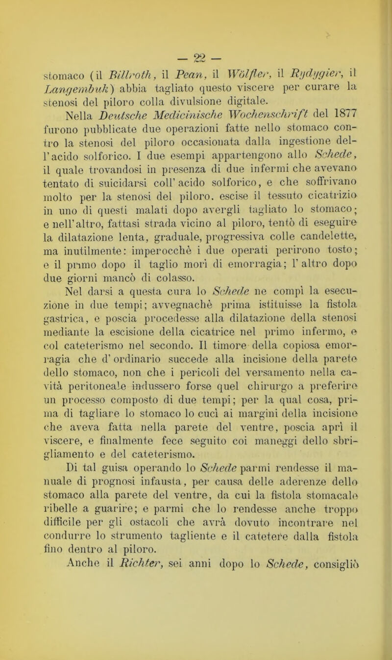 stomaco (il Billroth, il Pean, il Wólfler, il R>jdugier, il jMngembuk) abbia tagliato questo viscei-e per curare la stenosi del piloro colla divulsione digitale. Nella Deutsche Medicinische Wochenschrift del 1877 furono pubblicate due operazioni fatte nello .stomaco con- tro la stenosi del piloro occasionata dalla ingestione del- l’acido solforico. I due esempi appartengono allo Schede, il quale trovandosi in presenza di due infermi che avevano tentato di suicidarsi coll’acido solforico, e che soffrivano molto per la stenosi del ])iloro. escise il tessuto cicatrizio in uno di questi malati dopo avergli tagliato lo stomaco; e nell’altro, fattasi strada vicino al piloro, tentò di eseguire la dilatazione lenta, graduale, progressiva colle candelette, ma inutilmente: imperocché i due operati perirono tosto; e il primo dopo il taglio morì di emorragia; l’altro dopo due giorni mancò di colasso. Nel darsi a questa cura lo Schede ne compì la esecu- zione in due tempi; avvegnaché prima istituisse la fistola gastrica, e poscia procedesse alla dilatazione della stenosi mediante la escisione della cicatrice nel primo infermo, e col cateterismo nel secondo. Il timore della copiosa emor- ragia che d’ ordinario succede alla incisione della parete dello stomaco, non che i pericoli del versamento nella ca- vità peritoneale incussero forse quel chirurgo a preferire un processo composto di due tempi ; per la qual cosa, pri- ma di tagliare lo stomaco lo cuci ai margini della incisione che aveva fatta nella parete del ventre, poscia apri il viscere, e finalmente fece seguito coi maneggi dello sbri- gliamento e del cateterismo. Di tal guisa operando lo Schede panni rendesse il ma- nuale di prognosi infausta, per causa delle aderenze dello stomaco alla parete del ventre, da cui la fistola stomacalo ribelle a guarire; e parmi che lo rendesse anche troppo difficile per gli ostacoli che avrà dovuto incontrare nel condurre lo strumento tagliente e il catetere dalla fistola fino dentro al piloro. Anche il Richter, sei anni dopo lo Schede, consigliò