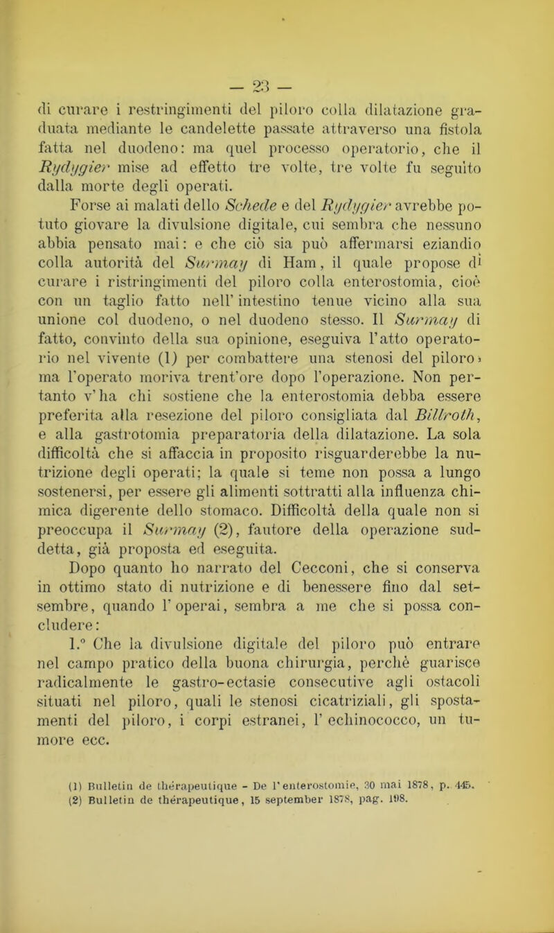 — 2:5 — di curare i restringimenti del piloro colla dilatazione gra- duata mediante le candelette passate attraverso una fistola fatta nel duodeno: ma quel processo operatorio, che il Rlldiigier mise ad effetto tre volte, tre volte fu seguito dalla morte degli operati. Forse ai malati dello Schede e del avrebbe po- tuto giovare la divulsione digitale, cui sembra che nessuno abbia pensato mai : e che ciò sia può affermarsi eziandio colla autorità del Siirman di Ham, il quale propose di curare i ristringimenti del piloro colla enterostomia, cioè con un taglio fatto nell’ intestino tenue vicino alla sua unione col duodeno, o nel duodeno stesso. Il Siirma;/ di fatto, convinto della sua opinione, eseguiva l’atto operato- rio nel vivente (1) per combattere una stenosi del piloro» ma l’operato moriva trent’ore dopo l’operazione. Non per- tanto v’ha chi sostiene che la enterostomia debba essere preferita alla resezione del piloro consigliata dal BiUroth, e alla gastrotomia preparatoria della dilatazione. La sola difficoltà che si affaccia in proposito risguarderebbe la nu- trizione degli operati; la quale si teme non possa a lungo sostenersi, per essere gli alimenti sottratti alla influenza chi- mica digerente dello stomaco. Difficoltà della quale non si preoccupa il Sarma;/ (2), fautore della operazione sud- detta, già proposta ed eseguita. Dopo quanto ho narrato del Cecconi, che si conserva in ottimo stato di nutrizione e di benessere fino dal set- sembre, quando l’operai, sembra a me che si possa con- cludere : l.° Che la divulsione digitale del piloro può entrare nel campo pratico della buona chirurgia, perchè guarisce radicalmente le gastro-ectasie consecutive agli ostacoli situati nel piloro, quali le stenosi cicatriziali, gli sposta- menti del j)iloro, i corpi estranei, 1’ echinococco, un tu- more ecc. (1) FUilIetin de tliérapeulique - De l'entero.stomie, 30 mai 1878, p. i45. (2) Bulletiu de thérapeutique, 15 september 1878, pag. 108.