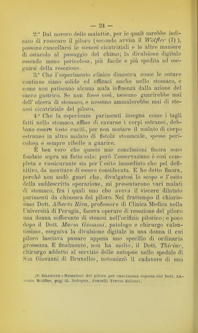2. ° Dal iiovei'o delle, malattie, per le quali sarebbe indi- cato di resecare il piloro (secondo avvi.sa il Wolfler (1) ), possono cancellarsi le stenosi cicatriziali e le altre maniere di ostacolo al pas.saggio del chimo; la divulsione digitale essendo meno pericolosa, più facile e più spedita ad ese- guirsi della re.sezione. 3. ° Che resperimento clinico dimostra come le suture continue siano solide ed efficaci anche nello stomaco, e come non patiscano alcuna mala influenza dalla azione del succo gastrico. Se non fosse cosi, nessuno guarirebbe mai deir ulcera di stomaco, e nessuno ammalerebbe mai di ste- nosi cicatriziale del piloro. 4. ® Che la esperienza parimenti insegna come i tagli fatti nello stomaco, affine di cavarne i corpi estranei, deb- bano essere tosto cuciti, per non mutare il malato di corpo estraneo in altro malato di fistolit stomacale, .spesso peri- colo.sa e sempre ribelle a guarire. E ben vero che queste mie conclusioni finora sono fondate sopra un fatto solo: però ros.servazione è co.sl com- pleta e rassicurante sia per l’esito immediato che pel defi- nitivo, da meritare di e.ssere considerata. E ho detto finora, perchè non andò guari che, divulgatosi lo scopo e l’esito della suddescritta operazione, mi presentarono vari malati di stomaco, fra i quali uno che aveva il viscere dilatato )iarimenti da chiusura del piloro. Nel frattempo il chiaris- simo Dott. Alberto Riva, professore di Clinica Medica nella l'niversità di Perugia, faceva operare di resezione del piloro una donna sofferente di stenosi neH’orifizio pilorico ; e poco dopo il Dott. Mano Giommi, patologo e chirurgo valen- tissimo, eseguiva la divulsione digitale in una donna il cui piloro lasciava passare appena uno specillo di ordinaria grossezza. E finalmente, non ha molto, il Dott. Tliiriar, chirurgo addetto al servizio delle autopsie nello spedalo di San Giovanni di Bruxelles, notomizzò il cadavere di una (3) lULLUOTii - Resezioni del piloro i)er caruiiioma esposte dal Uott. An- loiùo Wolfler, pag. (iT>. Hologna, rratelli Treves E<litori.
