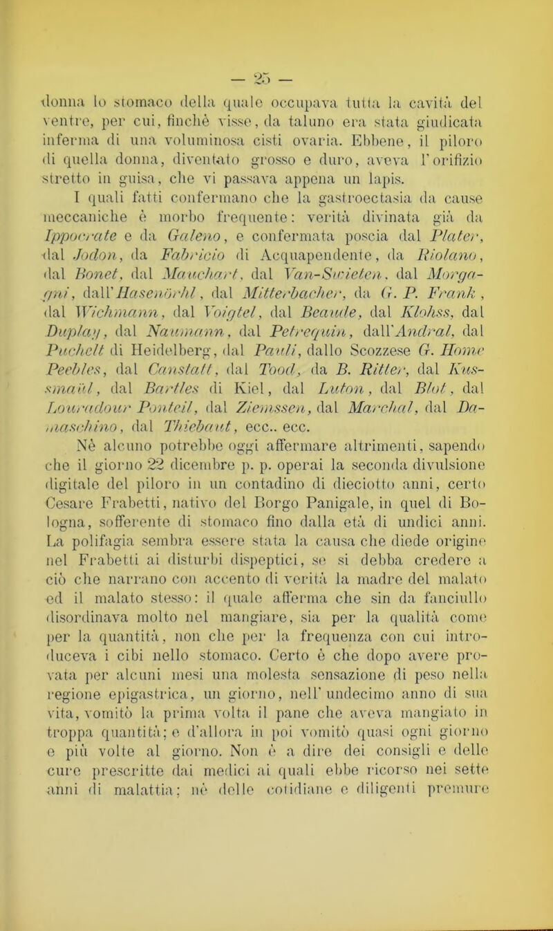 ilomia lo s[oinaco della quale occupava lui la la cavità, del ventre, per cui, fìncliè visse, da taluno era stata giudicata inferma di una voluminosa cisti ovaria. Ebbene, il piloro di quella donna, diventato grosso e duro, aveva Torifizio stretto in guisa, che vi passava appena un lapis. I quali fatti confermano che la gastroectasia da cause meccaniche è morbo frequente: verità divinata già da Ipporrate e da Galeno, e confermata poscia dal Piale)-, ■dal Jodon, da Fahiàcio di Acquapendente, da Uiolano, dal Bonet, dal MaucharG dal Ya)i-Sirieteìi. dal Moì'ga- gni, liasenorhl, dal Mittenhache)-, da G.P. Frank, dal Wichìnann, dal Volgici, dal Bcaude, dal Klohss, dal Duplag, dal Naumann, dal Pelrcquhi, dallAbrrfra/, dal Pachclt di Heidelberg, dal Pavli, dallo Scozzese G. Home Peehle^, dal Canslall, dal dhod, da B. Ritler, dal Kns- sniaiil, dal Bnrlles di Kiel, dal Lulon, dal Blol, dal Loaradour Ponteil, dal Z/emsscn, dal Ma)-c.hal, dal Ba- ,narici)ino, dal Thicbant, ecc.. ecc. Nè alcuno potrebbe oggi affermare altrimenti, sapendo che il giorno 22 dicembre p. p. operai la seconda divulsione digitale del piloro in un contadino di dieciotto anni, certo Cesare Frabetti, nativo del Borgo Panigaie, in quel di Bo- logna, sofTerento di stomaco fino dalla età di undici anni. La polifagia sembra essere stata la causa che diede origine nel Fi-abetti ai disturbi dispeptici, s(! si debba credere a ciò che narrano con accento di verità la madre del malato ed il malato stesso: il ([ualo afferma che sin da fanciullo disordinava molto nel mangiare, sia per la qualità conu' ()er la quantità, non che per la frequenza con cui intro- duceva i cibi nello stomaco. Certo è che dopo avere pro- vata per alcuni mesi una molesta .sensazione di peso nella regione epigastrica, un giorno, nell’undecimo anno di sua vita, vomitò la prima volta il pane che aveva mangiato in troppa quantità; o d'ali ora in [)oi vomitò quasi ogni giorno e più volte al giorno. N(»n è a dire dei consigli e dello cure pre.scritte dai medici ai (inali ebbe ricorso nei sette anni (li malattia; m’‘ delle coiidianc e diligenti premuiai