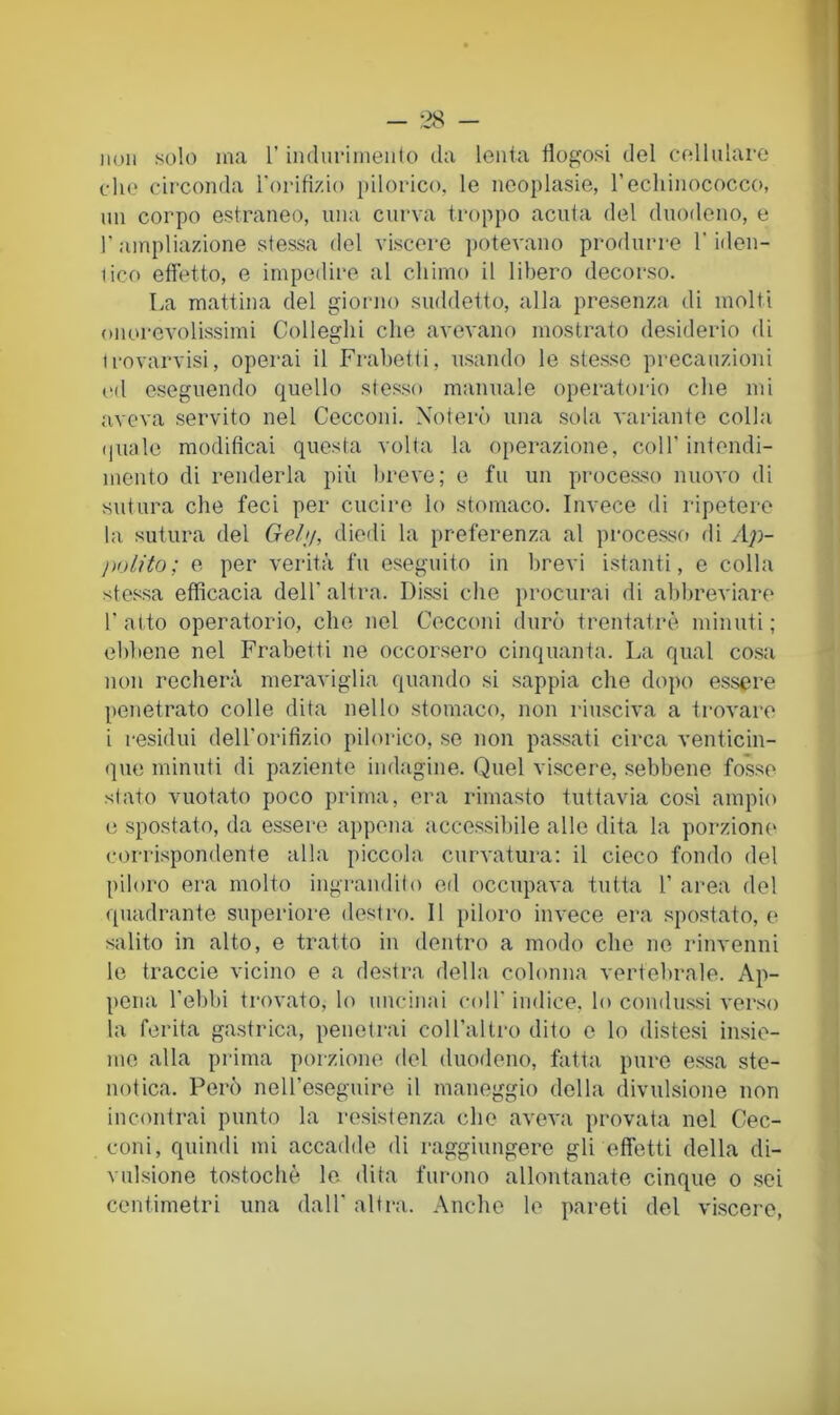 non solo m<a l’indiiriniento da lenta flogosi del cellulare che circonda rorifizio j)ilorico, le neoplasie, l’echinococco, un corpo estraneo, una curva troppo acuta del duodeno, e r ainpliazione stessa del viscere potevano produrre l’iden- tico effetto, e impedire al chimo il libero decorso. La mattina del giorno suddetto, alla presenza di molti onorevolissimi Colleglli che avevano mostrato desiderio di Irovarvisi, operai il Frabetti, usando le stesse precauzioni cd eseguendo quello stesso manuale operatorio che mi aveva servito nel Cecconi. Noterò una sola variante colla (inale modificai questa volta la operazione, coll’ intendi- mento di renderla piìi breve; e fu un processo nuovo di sutura che feci per cucire lo stomaco. Invece di ripetere la sutura del Gelu, diodi la preferenza al processo di Ap- pnLìto; e per verità fu eseguito in brevi istanti, e colla stessa efficacia dell' altra. Dissi che procurai di abbreviare l’atto operatorio, che nel Cecconi durò trentatrè minuti; ebbene nel Frabetti ne occorsero cinquanta. La qual cosa non recherà meraviglia quando si sappia che dopo essere penetrato colle dita nello stomaco, non riusciva a trovare i residui (leU’orifizio pilorico, se non passati circa venticin- que minuti di paziente indagine. Quel viscere, .sebbene fosse stato vuotato poco prima, era rimasto tuttavia cosi ampio e spostato, da e.ssere appena accessibile alle dita la porzione corri,spendente alla piccola curvatura: il cieco fondo del piloro era molto ingrandito ed occupava tutta 1’ area del quadrante superiore destro. Il piloro invece era spostato, e salito in alto, e tratto in dentro a modo che ne rinvenni le traccie vicino e a destra della colonna vertebrale. Ap- pena l’ebbi trovato, lo uncinai coll’indice, lo condussi ver.so la ferita ga.strica, penetrai coll’alti-o dito e lo distesi insie- me alla prima porzione del duodeno, fatta pure essa ste- notica. Però neU’eseguire il maneggio della divulsione non incontrai punto la resistenza che aveva i>rovata nel Cec- coni, quindi mi accadde di raggiungere gli effetti della di- vulsione tostochè le. dita furono allontanate cinque o sei centimetri una dall’ altra. Anche le pareti del viscere,
