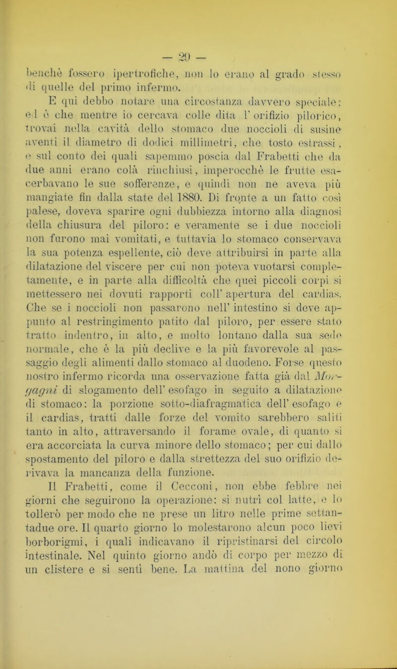 — 2!) — lienchè l‘()ssoi‘o ipei'lroficlio, non lo orano al grado sK‘s>;o «li (incile del primo infermo. E ([ui debbo notai*e una cdrcosian/.a davvero speciale; e l è che mentre io cercava colle dita T oidfizio pilorico, trovai nella cavità dello stomaco «Ine noccioli di susine aventi il diametro di do«lici millimetri, che tosto estrassi, «* sul conto dei quali sapemmo poscia dal Frabetti che da «lue anni erano colà rinchiusi, imperocché le frutte «;sa- cerbavano le sue sofferenze, e «[uindi non ne aveva più mangiate fin dalla state del LS80. Di fronte a un fatto c.osì l>alese, doveva sparire ogni dubbiezza intorno alla diagnosi della chiusura del jdloro: e veramente se i due noccioli non furono mai vomitati, e tuttavia lo stomaco conservava la sua potenza esitellente, ciò deve attribuirsi in parte alla dilatazione del viscere per cui non ])oteva vuotarsi com[)le- tamente, e in parte alla difficoltà che quei piccoli corpi si mettessero nei dovuti rapporti coll’ aj)ertura del cardias. Che .se i noccioli non passarono nell’ intestino si deve aj)- punto al restringimento patito dal piloro, per essere stalo tratto indentro, in alto, e molto lontano dalla sua ,se«le normale, che è la più declive e la più favorevole al jta.s- saggio degli alimenti dallo .stomaco al duodeno. Forse (jnesto nostro infermo ricorda una os.servazione fatta già dal 'jagni di slogamento dell’esofago in .seguito a dilatazione di stomaco: la porzione sotto-diafragmatica dell’esofago e il cardias, tratti dalle forze del vomito sareb1)ero saliti tanto in alto, attraversando il forame ovale, di quanto si era accorciata la curva minoro dello stomaco; per cui dallo spo.stamento del piloro e dalla strettezza del suo orifìzio de- rivava la mancanza della funzione. Il Frabetti, come il Cecconi, non ebbe febbre nei giorni che .seguirono la operazione: si nutrì col latte, «; lo tollerò per modo che ne pre.se un litro nelle prime setlan- tadue ore. Il quarto giorno lo molestai-ono alcun poco lievi borborigmi, i quali indicavano il ripristinarsi del circolo intestinale. Nel quinto giorno andò di corpo por mezzo di un clistere e si senti bene. La mattina del nono gi«)rno