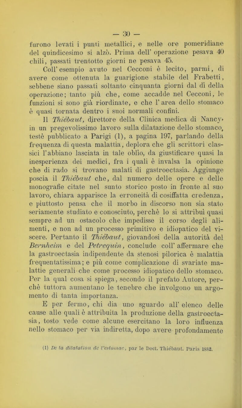 — :30 - furono levati i punti metallici, e nelle ore pomeridiane del quindicesimo si alzò. Prima dell’ operazione pesava 40 chili, passati trentotto giorni ne pesava 45. Coll’esempio avuto nel Cecconi è lecito, parmi, di avere come ottenuta la guarigione stabile del Frabetti, sebbene siano passati soltanto cinquanta giorni dal di della operazione; tanto più che, come accadde nel Cecconi, le funzioni si sono già riordinate, e che l’area dello stomaco è quasi tornata dentro i suoi normali confini. Il Thiébaut, direttore della Clinica medica di Nane}'* in un pregevolissimo lavoro sulla dilatazione dello stomaco, testé pubblicato a Parigi (1), a pagina 197, parlando della frequenza di questa malattia, deplora che gli scrittori clas- sici l’abbiano lasciata in tale oblìo, da giustificare quasi la inesperienza dei medici, fra i quali è invalsa la opinione che di rado si trovano malati di gastroectasia. Aggiunge poscia il Thiébaut che, dal numero delle opere e delle monografie citate nel sunto storico posto in fronte al suo lavoro, chiara apparisce la erroneità di cosiffatta credenza, e piuttosto pensa che il morbo in discorso non sia stato seriamente studiato e conosciuto, perchè lo si attribuì quasi sempre ad un ostacolo che impedisse il corso degli ali- menti, e non ad un processo primitivo e idiopatico del vi- scere. Pertanto il Thiébaut, giovandosi della autorità del Bernheim e del Petrequin, conclude coll’ affermare che la gastroectasia indipendente da stenosi pilorica è malattia frequentatissima; e più come complicazione di svariate ma- lattie generali-che come processo idiopatico dello stomaco. Per la qual cosa si spiega, secondo il prefato Autore, per- chè tuttora aumentano le tenebre che involgono un argo- mento di tanta importanza. E per fermo, chi dia uno sguardo all’ elenco delle cause alle quali è attribuita la produzione della gastroecta- sia, tosto vede come alcune esercitano la loro influenza nello stomaco per via indiretta, dopo avere profondamente (1) De ìa dilataUon de l'enloinac, par le Doct. Thiébaut. Paris 1SS2.