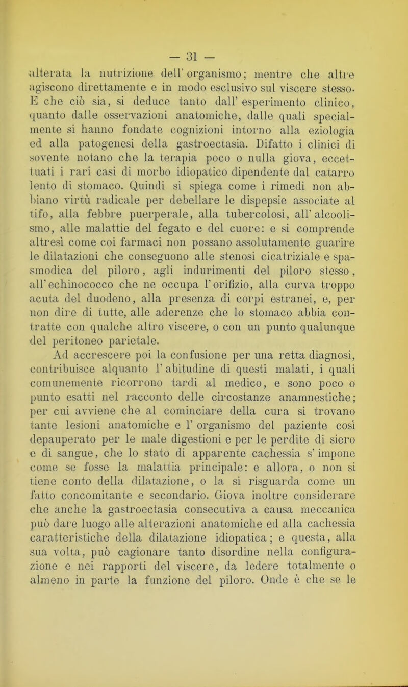 ^ilteratu la nutrizione dell’organismo; mentre che altre agiscono direttamente e in modo esclusivo sul viscere stesso- che ciò sia, si deduce tanto dall’ esperimento clinico, (juanto dalle osservazioni anatomiche, dalle quali special- mente si hanno fondate cognizioni intorno alla eziologia ed alla patogenesi della gastroectasia. Difatto i clinici di sovente notano che la terapia poco o nulla giova, eccet- tuati i rari casi di morbo idiopatico dipendente dal catarro lento di stomaco. Quindi si spiega come i rimedi non ab- biano virtù radicale per debellare le dispepsie associate al tifo, alla febbre puerperale, alla tubercolosi, all’alcooli- smo, alle malattie del fegato e del cuore: e si comprende altresì come coi farmaci non possano assolutamente guarire le dilatazioni che conseguono alle stenosi cicatriziale e spa- smodica del piloro, agli indurimenti del piloro stesso, airechinococco che ne occupa l’orifizio, alla curva troppo acuta del duodeno, alla presenza di corpi estranei, e, per non dire di tutte, alle aderenze che lo stomaco abbia con- tratte con qualche altro viscere, o con un punto qualunque del peritoneo parietale. Ad accrescere poi la confusione per una retta diagnosi, contribuisce alquanto l’abitudine di questi malati, i quali comunemente ricorrono tardi al medico, e sono poco o punto esatti nel racconto delle circostanze anamnestiche ; ]>er cui avviene che al cominciare della cura si trovano tante lesioni anatomiche e 1’ organismo del paziente cosi depauperato per le male digestioni e per le perdite di siero c di sangue, die lo stato di apparente cachessia s’impone come se fosse la malattia principale: e allora, o non si tiene conto della dilatazione, o la si risguarda come un fatto concomitante e secondario. Giova inoltre considerare che anche la gastroectasia consecutiva a causa meccanica può dare luogo alle alterazioni anatomiche ed alla cachessia caratteristiche della dilatazione idiopatica; e questa, alla sua volta, può cagionare tanto disordine nella configura- zione e nei rapporti del viscere, da ledere totalmente o almeno in parte la funzione del piloro. Onde è che se le