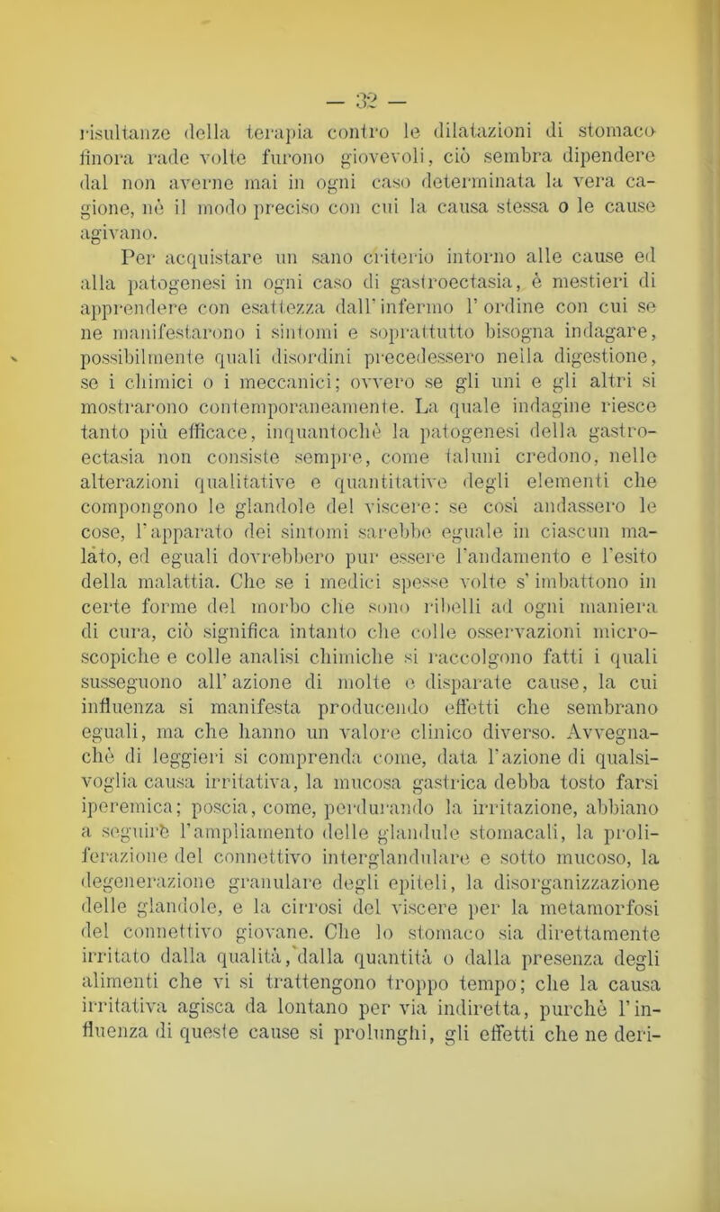 risiiltaiize della terajjia contro le dilatazioni di stomaco itnora rade volte furono giovevoli, ciò sembra dipendere dal non averne mai in ogni caso determinata la vera ca- gione, nè il modo preciso con cui la causa stessa o le cause agivano. Per acquistare un sano criterio intorno alle cause ed alla patogenesi in ogni caso di gastroectasia, è mestieri di apprendere con esattezza dalTinfermo l’ordine con cui se ne manifestarono i sintomi e soprattutto bisogna indagare, possibilmente quali disordini precedessero nella digestione, se ì cbimici o i meccanici; ovvero se gli uni e gli altri si mostrai'ono contemporaneamente. La quale indagine riesco tanto più efficace, inquantocliè la patogenesi della gastro- ectasia non consiste sempre, come taluni credono, nelle alterazioni qualitative e quantitative degli elementi che compongono le glandolo del viscere: se cosi andassero le cose, l’apparato dei sintomi sarebbe eguale in ciascun ma- lato, eri eguali dovrebbero pur essere randamento e Tesito della malattia. Che se i medici spesse volte s’imbattono in certe forme del morbo che sono i-ibelli ad ogni maniera di cura, ciò significa intanto che colle osservazioni micro- scopiche e colle analisi chimiche si raccolgono fatti i quali susseguono all’azione di inolte e disparate cause, la cui influenza si manifesta producendo efletti che sembrano eguali, ma che hanno un valore clinico diverso. Avvegna- ché di leggieri si comprenda come, data l’azione di qualsi- voglia causa irritativa, la mucosa gastrica debba tosto farsi iporemica; poscia, come, perdui-ando la irritazione, abbiano a seguirb l’ampliamento delle glandule stomacali, la proli- ferazione del connettivo interglandulare e sotto mucoso, la degenerazione granulare degli epiteli, la disorganizzazione delle glandole, e la cirrosi del viscere per la metamorfosi del connettivo giovane. Che lo stomaco sia direttamente irritato dalla qualità, dalla quantità o dalla presenza degli alimenti che vi si trattengono troppo tempo; che la causa irritativa agisca da lontano per via indiretta, purché l’in- fluenza di queste cause si prolunghi, gli elTetti che ne deri-