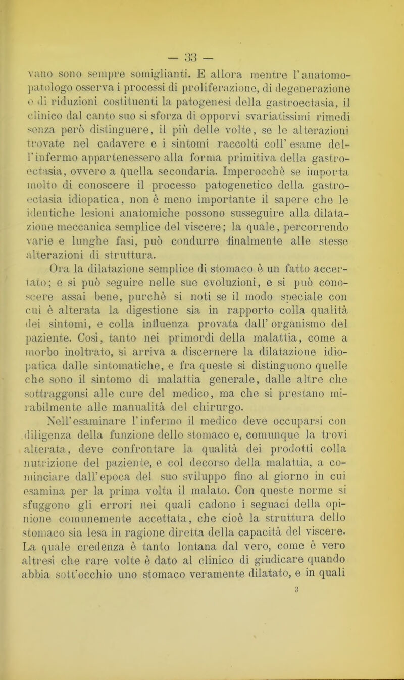 vano sono sempre somiglianti. E alloi'a mentre ranatomo- jiatologo osserva i processi di proliferazione, di degenerazione e di riduzioni costituenti la patogenesi della gastroectasia, il clinico dal canto suo si sforza di opporvi svariatissimi rimedi scììza però distinguere, il più delie volte, se le alterazioni Trovate nel cadavere e i sintomi raccolti coll’ esame del- rinfermo appartenessero alla forma primitiva della gastro- ectasia, ovvero a quella secondaria. Imperocché se importa molto di conoscere il processo patogenetico della gastro- t'ctasia idiopatica, non è meno importante il sapere che le identiche lesioni anatomiche possono susseguire alla dilata- zione meccanica semplice del viscere; la quale, percorrendo varie e lunghe fasi, può condurre -finalmente alle stesse alterazioni di struttura. Ora la dilatazione semplice di stomaco è un fatto accei- tato; e si può seguire nelle sue evoluzioni, e si può cono- scere assai bene, purché si noti se il modo speciale con cui è alterata la digestione sia in rapporto colla qualità dei sintomi, e colla intìuenza provata dall’organismo del paziente. Così, tanto nei primordi della malattia, come a morbo inoltrato, si arriva a discernere la dilatazione idio- paTica dalle sintomatiche, e fra queste si distinguono quelle che sono il sintomo di malattia generale, dalle all re che sottraggonsi alle cure del medico, ma che si prestano mi- rabilmente alle manualità del chirurgo. Nell’esaminare l’infermo il medico deve occuparsi con diligenza della funzione dello stomaco e, comunque la trovi altej’ata, deve confrontare la qualità dei prodotti colla nutrizione del paziente, e col decoi'so della malattia, a co- minciare dall’epoca del suo sviluppo fino al giorno in cui esamina per la prima volta il malato. Con queste norme si sfuggono gli errori nei quali cadono i seguaci della opi- nione comunemente accettata, che cioè la struttura dello stomaco sia lesa in ragione diretta della capacità del viscere. La quale credenza è tanto lontana dal vero, come é vero altresì che rare volte è dato al clinico di giudicare quando abbia sott’occhio uno stomaco veramente dilatato, e in quali
