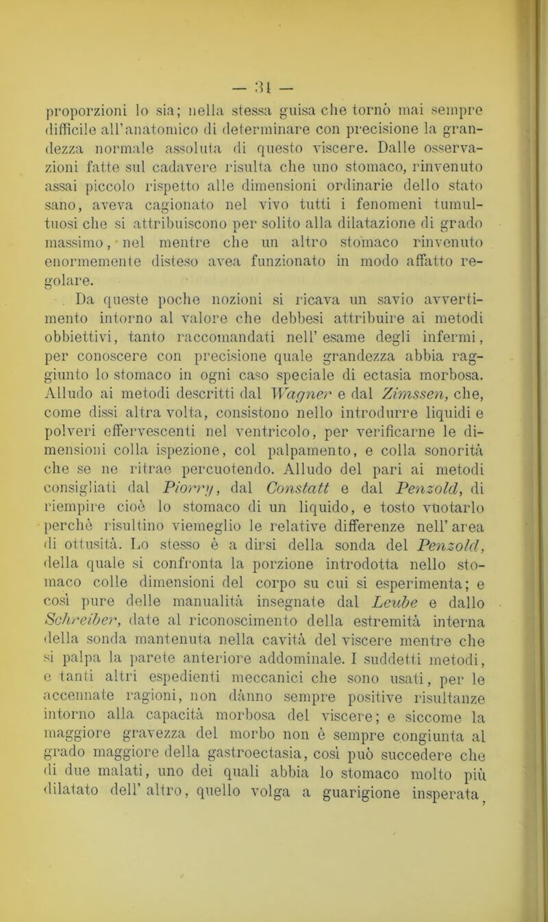 proporzioni lo sia; nella stessa guisa che tornò mai sempre difficile aU’anatomico di determinare con precisione la gran- dezza normale assoluta di questo viscere. Dalle osserva- zioni fatte sul cadavere risulta che uno stomaco, rinvenuto assai piccolo rispetto alle dimensioni ordinarie dello stato sano, aveva cagionato nel vivo tutti i fenomeni tumul- tuosi che si attribuiscono per solito alla dilatazione di grado massimo, • nel mentre che un altro stomaco rinvenuto enormemente disteso avea funzionato in modo affatto re- golare. Da queste poche nozioni si ricava un savio avverti- mento intorno al valore che debbesi attribuire ai metodi obbiettivi, tanto raccomandati nell’esame degli infermi, per conoscere con precisione quale grandezza abbia rag- giunto lo stomaco in ogni caso speciale di ectasia morbosa. Alludo ai metodi descritti dal Wagner e dal Zimssen, che, come dissi altra volta, consistono nello introdurre liquidi e polveri effervescenti nel ventricolo, per verificarne le di- mensioni colla ispezione, col palpamento, e colla sonorità che se ne ritrae percuotendo. Alludo del pari ai metodi consigliati dal Piorrg, dal Constati e dal Penzold, di riempire cioè lo stomaco di un liquido, e tosto vuotarlo perchè risultino viemeglio le relative differenze nell’area di ottusità. Lo stesso è a dirsi della sonda del Penzold, della quale si confronta la porzione introdotta nello sto- maco colle dimensioni del corpo su cui si esperimenta; e cosi pure delle manualità insegnate dal Leuhe e dallo Schreiher, date al riconoscimento della estremità interna della sonda mantenuta nella cavità del viscere mentre che si palpa la ]>arete anteriore addominale. I suddetti metodi, e tanti altri espedienti meccanici che sono usati, per le accennate ragioni, non dànno sempre positive risultanze intorno alla capacita moi'bosa del viscere ; e siccome la maggiore gravezza del morbo non è sempre congiunta al grado maggiore della gastroectasia, così può succedere che di due malati, uno dei quali abbia lo stomaco molto più dilatato dell altro, quello volga a guarigione insperata