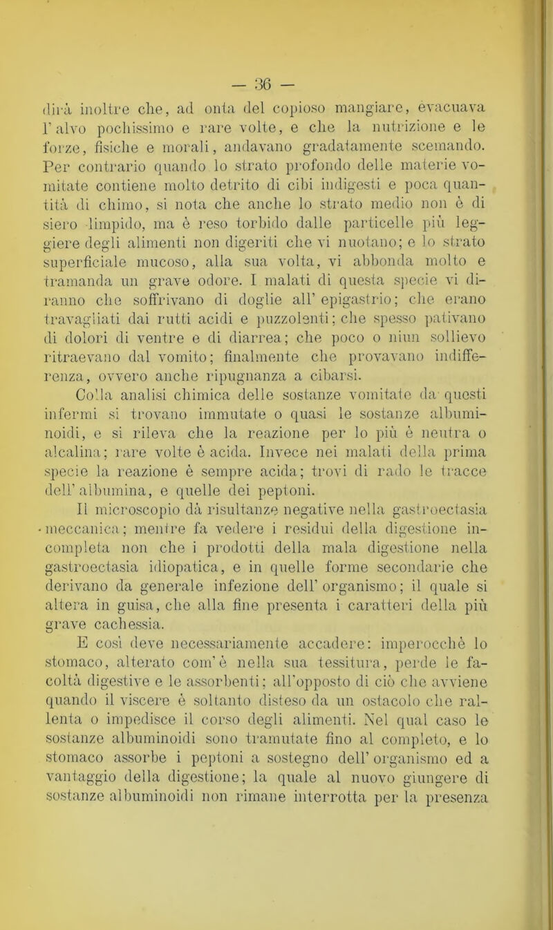 dirà inoltre che, ad onta del copioso mangiare, evacuava l’alvo pochissimo e rare volte, e che la nutrizione e le forze, fìsiche e morali, andavano gradatamente scemando. Per contrario quando lo strato profondo delle materie vo- mitate contiene molto detrito di cibi indigesti e poca quan- tità di chimo, si nota che anche lo strato medio non è di siero limpido, ma è reso torbido dalle particelle più leg- giere degli alimenti non digeriti che vi nuotano; e lo strato superfìciale mucoso, alla sua volta, vi abbonda molto e tramanda un grave odore. I malati di questa specie vi di- ranno che soffrivano di doglie all’epigastrio; che erano travagliati dai rutti acidi e jìuzzolenti ; che spe.sso ])ativano di dolori di ventre e di diarrea; che poco o niun sollievo ritraevaìio dal vomito; finalmente che provavano indiffe- renza, ovvero anche ripugnanza a cibarsi. Colla analisi chimica delle sostanze vomitato da questi infermi si trovano immutate o quasi le sostanze albumi- noidi, e si rileva che la reazione per lo più è neutra o alcalina; rare volte è acida. Invece nei malati della prima specie la reazione è sempre acida; trovi di rado le tracce dell’albumina, e quelle dei peptoni. Il microscopio dà risultanze negative nella gasii’oedasia meccanica; mentre fa vedere i residui della digestione in- completa non che i prodotti della mala digestione nella gastroectasia idiopatica, e in quelle forme secondarie che derivano da generale infezione dell’organismo; il quale si altera in guisa, che alla fine presenta i caratteri della più grave cachessia. E CO.SI deve necessariamente accadere; imperocché lo stomaco, alterato coni’è nella sua tessitura, perde le fa- coltà digestive e le as.sorbenti; all'opposto di ciò che avviene quando il viscere è .soltanto disteso da un ostacolo che ral- lenta 0 impedisce il corso degli alimenti. Nel qual caso le sostanze albuminoidi sono tramutate fino al completo, e lo stomaco a.ssorbe i peptoni a sostegno dell’ organismo ed a vantaggio della digestione; la quale al nuovo giungere di sostanze albuminoidi non rimane interrotta per la presenza