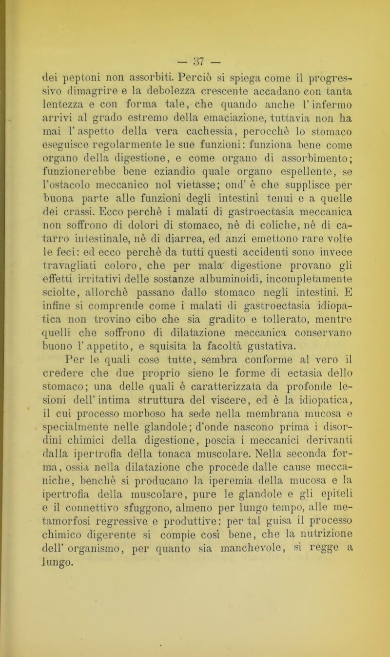 <lei peptoni non assorbiti. Perciò si spiega come il progres- sivo dimagrire e la debolezza crescente accadano con tanta lentezza e con forma tale, che quando anche T infermo arrivi al grado estremo della emaciazione, tuttavia non ha mai l’aspetto della vera cachessia, perocché lo stomaco eseguisce regolarmente le sue funzioni: funziona bene come organo della digestione, e come organo di assorbimento; funzionerebbe bene eziandio quale organo espellente, se l’ostacolo meccanico noi vietasse; ond’ è che supplisce per buona parte alle funzioni degli intestini tenui e a quelle dei crassi. Ecco perchè i malati di gastroectasia meccanica non soffrono di dolori di stomaco, nè di coliche, nè di ca- tarro intestinale, nè di diarrea, ed anzi emettono rare volte le feci: ed ecco perchè da tutti questi accidenti sono invece travagliati coloro, che per mala' digestione provano gli effetti irritativi delle sostanze albuminoidi, incompletamente .sciolte, allorché passano dallo stomaco negli intestini. E infine si comprende come i malati di gastroectasia idiopa- tica non trovino cibo che sia gradito e tollerato, mentre quelli che soffrono di dilatazione meccanica conservano buono l’appetito, e squisita la facoltà gustativa. Per le quali cose tutte, sembra conforme al vero il credere che due proprio sieno le forme di ectasia dello stomaco; una delle quali è caratterizzata da profonde le- sioni dell’intima struttura del viscere, ed è la idiopatica, il cui processo morboso ha sede nella membrana mucosa e specialmente nelle glandole; d’onde nascono prima i disor- dini chimici della digestione, poscia i meccanici derivanti dalla ipertrofìa della tonaca muscolare. Nella seconda for- ma, ossia nella dilatazione che procede dalle cause mecca- niche, benché si producano la iperemia della mucosa e la ipertrofìa della muscolare, pure le glandole e gli epiteli e il connettivo sfuggono, almeno per lungo temjìo, alle me- tamorfosi regressive e produttive: portai guisa il processo chimico digerente si compie co.si bene, che la nutrizione dell’ organismo, per quanto sia manchevole, si regge a lungo.