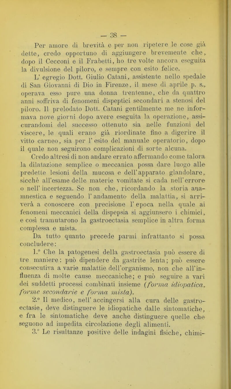 Per amore tli brevità e i)er non ripetere le cose già (lette, credo opportuno di aggiungere brevemente che,, dopo il Cecconi e il Frabetti, ho tre volte ancora eseguita la divulsione del piloro, e sempre con esito felice. L’egregio Doti Giulio Catani, assistente nello spedale di San Giovanni di Dio in Firenze, il mese di aprile p. s.,. operava esso pure una donna trentenne, che da quattro anni soffriva di fenomeni dispeptici secondari a stenosi del piloro. Il prelodato Dott. Catani gentilmente me ne infor- mava nove giorni dopo avere eseguita la opei’azione, assi- curandomi del successo ottenuto sia nelle funzioni del viscere, le quali erano già riordinate fino a digerire il vitto carneo, sia per l’esito del manuale operatorio, dopo il quale non seguirono complicazioni di sorte alcuna. Credo altresì di non andare errato affermando come talora la dilatazione semplice o meccanica possa dare luogo alle predette lesioni della mucosa e dell’apparato glandolare, sicché all’esame delle materie vomitate si cada nell’errore o nell’incertezza. Se non che, ricordando la storia ana- innestica e seguendo l’andamento della malattia, si arri- verà a conoscere con precisione l’epoca nella quale ai fenomeni meccanici della dispepsia si aggiunsero i chimici, e così tramutarono la gastroectasia semplice in altra forma comples.sa e mista. Da tutto quanto precede panni infrattanto si possa concludere: 1. ® Che la patogenesi della gastroectasia può essere di tre maniere: può dipendere da gastrite lenta; può essere consecutiva a varie malattie dell’organismo, non che all’in- fluenza di molte cause meccaniche; e può seguire a vari dei suddetti processi condnnati insieme (forma idiopatica, forme secondarie e forma mista). 2. ® Il medico, nell’accingersi alla cura delle gastro- ectasie, deve distinguere le idiopatiche dalle sintomatiche, e fra le sintomatiche deve anche distinguere quelle che seguono ad impedita circolazione degli alimenti. 3. ® Le risultanze positive delle indagini fisiche, chimi-