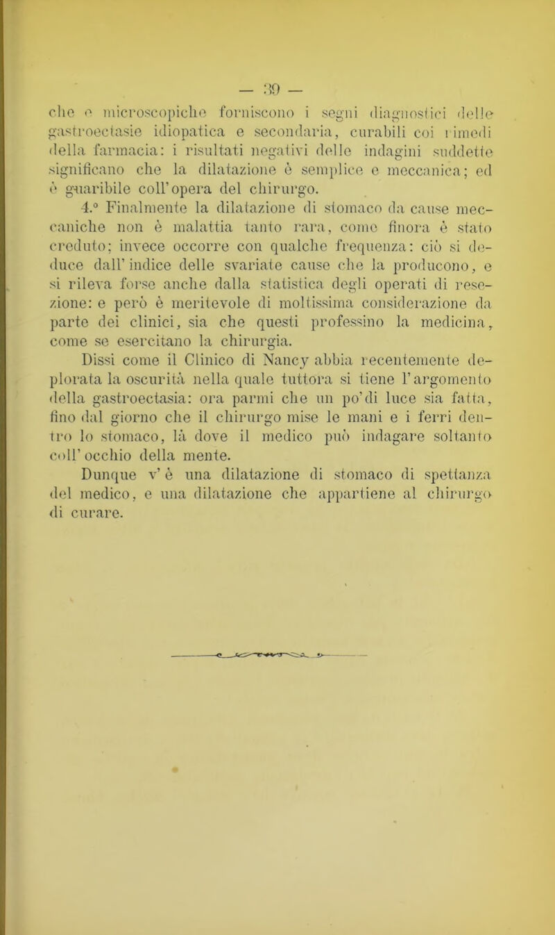 — .‘50 — clic c microscopidic forniscono i segni diagnosii('i delle gas t noce (asic idiopatica c secondaria, curabili coi i iinedi della farmacia: i risultati negativi dello indagini suddette significano che la dilatazione è sein])lice e meccanica; ed ò g-uaribile coll’opera del chirurgo. 4.° Finalmente la dilatazione di stomaco da cause mec- caniche non è malattia tanto rara, corno finora è stato creduto; invece occorre con qualche frequenza: ciò si de- duce dall’indice delle svariate cause che la producono, e si rileva foi’se anche dalla statistica degli operati di rese- zione: e però è meritevole di moltissima considerazione da parte dei clinici, sia che questi professino la medicina, come se esercitano la chirurgia. Dissi come il Clinico di Nancy abbia recentemente de- plorata la oscurità nella quale tuttora si tiene l’argomento della gastroectasia: ora panni che un po’di luce sia fatta, fino dal giorno che il chirurgo mise le mani e i ferri den- tro lo stomaco, là dove il medico può indagare soltanto coir occhio della mente. Dunque v’ è una dilatazione di stomaco di spettanza del medico, e una dilatazione che appartiene al chirurgxv di curare.