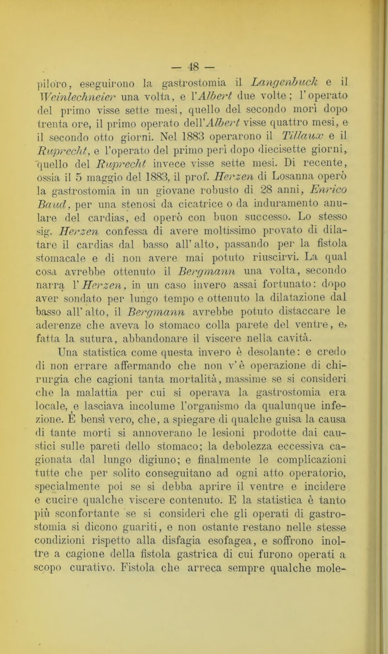 ])iloro, eseguirono la gastrostoinia il Lcingenhuck e il Wcinlechneier una volta, e YAlbert due volte; l’operato del primo visse sette mesi, quello del secondo mori dopo trenta ore, il primo operato delivisse quattro mesi, e il secondo otto giorni. Nel 1883 operarono il Tiìlaux e il Riiprecht, e l’operato del primo peri dopo diecisette giorni, 'quello del Buprecht invece visse sette mesi. Di recente, ossia il 5 maggio del 1883, il prof. Herzen di Losanna operò la gastrostomia in un giovane robusto di 28 anni, Enrico Baud, per una stenosi da cicatrice o da induramento anu- lare del cardias, ed operò con buon successo. Lo stesso sig. Herzen confessa di avere moltissimo provato di dila- tare il cardias dal basso all’alto, passando per la fìstola stomacale e di non avere mai potuto riuscirvi. La qual cosa avrebbe ottenuto il Bergmann una volta, .secondo narra l’Herzen, in un caso invero assai fortunato : dopo aver sondato per lungo tempo e ottenuto la dilatazione dal basso all’alto, il Berrpnann avrebbe potuto distaccare le aderenze che aveva lo stomaco colla parete del ventre, e> fatta la sutura, abbandonare il viscere nella cavità. Una statistica come questa invero è desolante : e credo di non errare affermando che non v’è operazione di chi- rurgia che cagioni tanta mortalità, massime se si consideri che la malattia per cui si operava la gastrostomia era locale, e lasciava incolume l’organismo da qualunque infe- zione. E bensì vero, che, a spiegare di qualche guisa la causa di tante morti si annoverano le lesioni prodotte dai cau- .stici sulle pareti dello stomaco; la debolezza eccessiva ca- gionata dal lungo digiuno; e finalmente le complicazioni tutte che per solito conseguitano ad ogni atto operatorio, specialmente poi se si debba aprire il ventre e incidere e cucire qualche viscere contenuto. E la statistica è tanto più .sconfortante se si consideri che gli operati di gastro- stomia si dicono guariti, e non ostante restano nelle stesse condizioni rispetto alla disfagia esofagea, e soffrono inol- tre a cagione della fìstola gastrica di cui furono operati a scopo curativo. Fistola che arreca sempre qualche mole- I