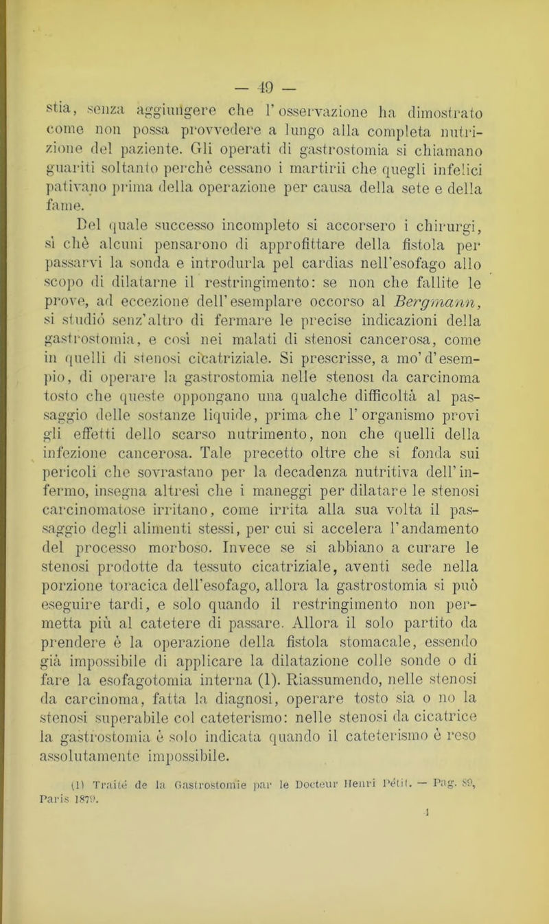 stia, senza ai^giuiigere che T osservazione ha dimostrato come non possa provvedere a lungo alla completa nutri- zione del paziente. Gli operati di gastrostomia si chiamano guariti soltanto perchè cessano i martirii che quegli infelici pativano in-ima della operazione per causa della sete e della fame. Del quale successo incompleto si accorsero i chirurgi, SI chè alcuni pensarono di approfittare della fistola per })a.ssarvi la sonda e introdurla pel cardias nell’esofago allo scopo di dilatarne il restringimento: se non che fallite le prove, afl eccezione dell’esemplare occorso al Bergmann, si studiò .senz’altro di fermare le precise indicazioni della gastrostomia, e cosi nei malati di stenosi cancero.sa, come in quelli di stenosi citatriziale. Si prescrisse, a mo’d’e.sein- pio, di operare la gastrostomia nelle stenosi da carcinoma tosto che (lueste oppongano una qualche difficoltà al pas- saggio delle sostanze liijuide, prima che 1’organismo provi gli effetti dello scar.so nutrimento, non che (luelli della infezione cancero.sa. Tale precetto oltre che si fonda sui pericoli che .sovrastano per la decadenza nutritiva dell’in- fermo, insegna altre.sì che i maneggi per dilatare le stenosi carcinomatose irritano, come irrita alla sua volta il pas- .saggio degli alimenti ste.ssi, per cui si accelera l’andamento del processo morboso. Invece se si abbiano a curare le stenosi prodotte da te.ssuto cicatriziale, aventi sede nella porzione toracica dell’esofago, allora la gastrostomia si può eseguire tardi, e .solo quando il restringimento non per- metta più al catetere di pas.sare. Allora il solo partito <la prendere è la operazione della fistola stomacale, essendo già impo.ssibile di applicare la dilatazione colle sonde o di fore la esofagotomia interna (1). Riassumendo, nelle stenosi da carcinoma, fatta la diagnosi, operare tosto sia o no la .stenosi superabile col cateterismo: nelle stenosi da cicatrice la gastrostomia è solo indicata quando il cateterismo è reso assolutamente impossibile. Traile ile la Gaslrostomie |>ar le Dofteur Ileiiri l’étil. — Pag. .''f, Paris IS7'.'. 1