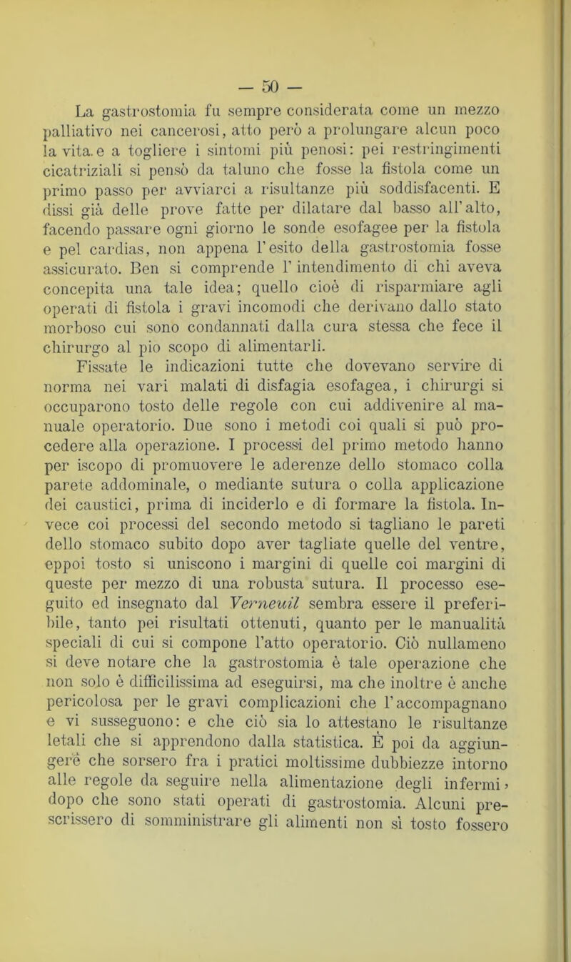 La gastrostomia fu sempre considerata come un mezzo palliativo nei cancerosi, atto però a prolungare alcun poco la vita.e a togliere i sintomi più penosi: pei restringimenti cicatriziali si pensò da taluno che fosse la fistola come un primo passo per avviarci a risultanze più soddisfacenti. E dissi già delle prove fatte per dilatare dal basso all’alto, facendo passare ogni giorno le sonde esofagee per la fistola e pel cardias, non appena l’esito della gastrostomia fosse a.ssicurato. Ben si comprende l’intendimento di chi aveva concepita una tale idea; quello cioè di risparmiare agli operati di fistola i gravi incomodi che derivano dallo stato morboso cui sono condannati dalla cura stessa che fece il chirurgo al pio scopo di alimentarli. Fissate le indicazioni tutte che dovevano servire di norma nei vari malati di disfagia esofagea, i chirurgi si occuparono tosto delle regole con cui addivenire al ma- nuale operatorio. Due sono i metodi coi quali si può pro- cedere alla operazione. I process-i del primo metodo lianno per iscopo di promuovere le aderenze dello stomaco colla parete addominale, o mediante sutura o colla applicazione dei caustici, prima di inciderlo e di formare la fistola. In- vece coi processi del secondo metodo si tagliano le pareti dello stomaco subito dopo aver tagliate quelle del ventre, eppoi tosto si uniscono i margini di quelle coi margini di queste per mezzo di una robusta sutura. Il processo ese- guito ed insegnato dal Yerneuil sembra essere il prefeiù- bile, tanto pei risultati ottenuti, quanto per le manualità speciali di cui si compone l’atto operatorio. Ciò nullameno si deve notare che la gastrostomia è tale operazione che non solo è difficilissima ad eseguirsi, ma che inoltre è anche pericolosa per le gravi complicazioni che l’accompagnano e vi susseguono: e che ciò sia lo attestano le risultanze letali che si apprendono dalla statistica. È poi da aggiun- gere che sorsero fra i pratici moltissime dubbiezze intorno alle regole da seguire nella alimentazione degli infermi » dopo che sono stati operati di gastrostomia. Alcuni pre- scrissero di somministrare gli alimenti non si tosto fossero