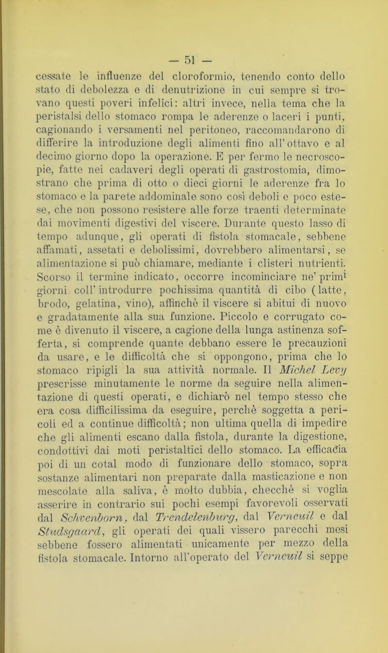cessate le influenze del cloroformio, tenendo conto dello stato di debolezza e di denutrizione in cui sempre si tro- vano questi poveri infelici: altri invece, nella tema che la peristalsi dello stomaco rompa le aderenze o laceri i punti, cagionando i versamenti nel peritoneo, raccomandarono di diflerire la introduzione degli alimenti fino all’ottavo e al decimo giorno dopo la operazione. E per fermo le necrosco- pie, fatte nei cadaveri degli operati di gastrostomia, dimo- strano che prima di otto o dieci giorni le aderenze fra lo stomaco e la parete addominale sono cosi deboli e poco este- se, che non possono resistere alle forze traenti determinate dai movimenti digestivi del viscere. Durante questo lasso di tempo adunque, gli operati di fistola stomacale, sebbene affamati, assetati e debolissimi, dovrebbero alimentarsi, se alimentazione si può chiamare, mediante i clisteri nutrienti. Scorso il termine indicato, occorre incominciare ne’primi giorni coir introdurre pochissima quantità di cibo (latte, brodo, gelatina, vino), affinchè il viscere si abitui di nuovo e gradatamente alla sua funzione. Piccolo e corrugato co- me è divenuto il viscere, a cagione della lunga astinenza sof- ferta, si comprende quante debbano essere le precauzioni da usare, e le difficoltà che si oppongono, prima che lo stomaco ripigli la sua attività normale. Il Michel Levy prescrisse minutamente le norme da seguire nella alimen- tazione di questi operati, e dichiarò nel tempo stesso che era cosa difficilissima da eseguire, perchè soggetta a peri- coli ed a continue difficoltà ; non ultima quella di impedire che gli alimenti escano dalla fistola, durante la digestione, condottivi dai moti peristaltici dello stomaco. La efficadia poi di un cotal modo di funzionare dello stomaco, sopra sostanze alimentari non preparate dalla masticazione e non mescolate alla saliva, è molto dubl)ia, checché si voglia asserire in contrario sui pochi esempi favorevoli osservati dal Schvenborn, dal Trendelenhurg, dal Verncuil e dal Studsgaard, gli operati dei quali vissero parecchi mesi sebbene fossero alimentati unicamente per mezzo della fistola stomacale. Intorno all'operato del Verncuil si seppe