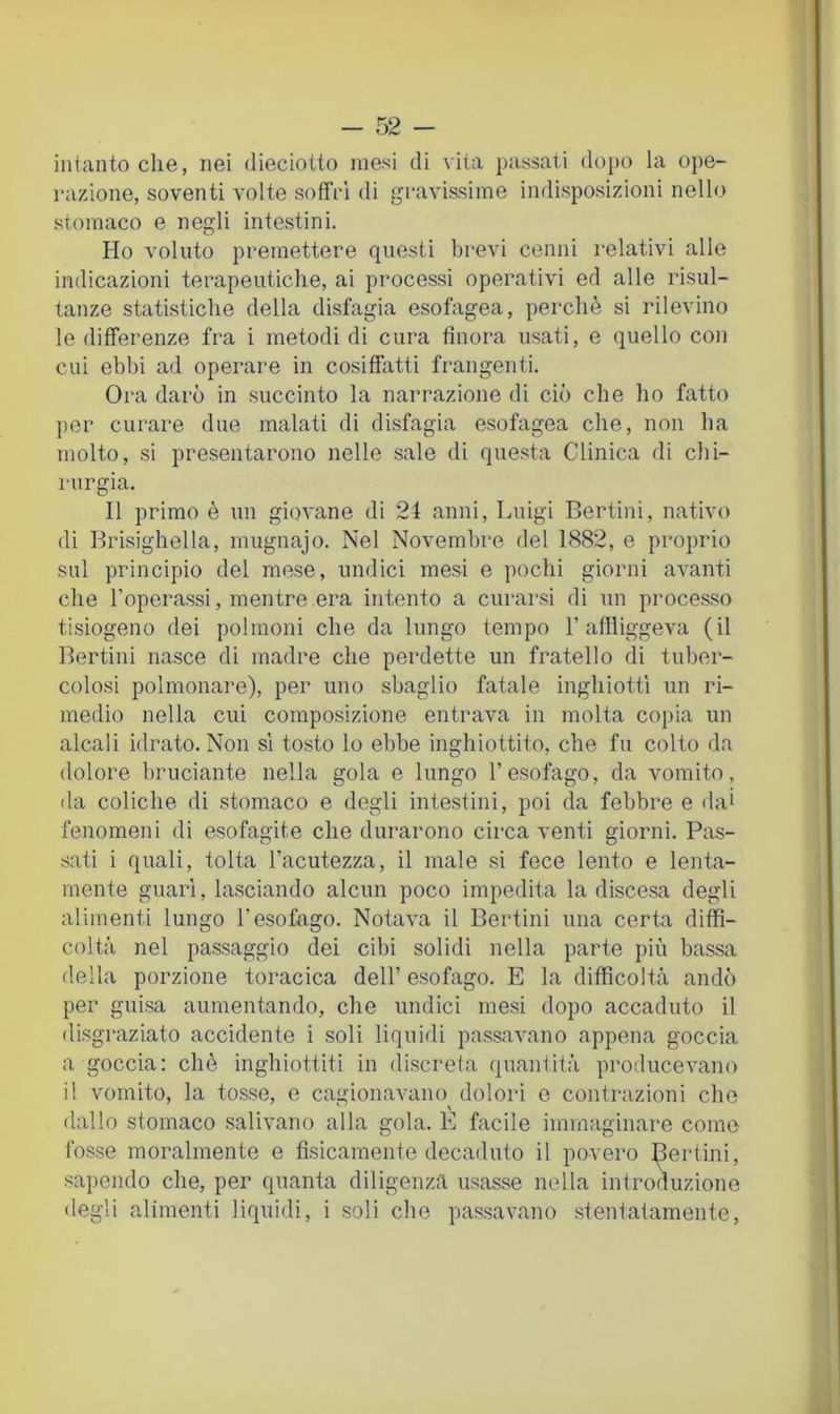intanto che, nei diecioito mesi di \iia passati dopo la ope- razione, soventi volte soffri di gravissime indisposizioni nello stomaco e negli intestini. Ho voluto premettere questi brevi cenni relativi alle indicazioni terapeutiche, ai processi operativi ed alle risul- tanze statistiche della disfagia esofagea, perchè si rilevino le differenze fra i metodi di cura finora usati, e quello con cui ebbi ad operare in cosiffatti frangenti. Ora darò in succinto la narrazione di ciò che ho fatto per curare due malati di disfagia esofagea che, non ha molto, si presentarono nelle sale di questa Clinica di chi- rurgia. Il primo è un giovane di 24 anni, Luigi Bertini, nativo di Brisighella, mugnajo. Nel Novembre del 1882, e proprio sul principio del mese, undici mesi e pochi giorni avanti che l’operassi, mentre era intento a curarsi di un processo tisiogeno dei polmoni che da lungo tempo 1’afiìiggeva (il Bertini nasce di madre che perdette un fratello di tuber- colosi polmonare), per uno sbaglio fatale inghiottì un ri- medio nella cui composizione entrava in molta copia un alcali idrato. Non sì tosto lo ebbe inghiottito, che fu colto da dolore bruciante nella gola e lungo l’esofago, da vomito, da coliche di stomaco e degli intestini, poi da febbre e dai fenomeni di esofagite che durarono circa venti giorni. Pas- .sati i quali, tolta l’acutezza, il male si fece lento e lenta- mente guari, lasciando alcun poco impedita la discesa degli alimenti lungo l’esofago. Notava il Bertini una certa diffi- coltà nel passaggio dei cibi solidi nella parte più bassa della porzione toracica dell’ esofago. E la difficoltà andò per guisa aumentando, che undici mesi dopo accaduto il disgraziato accidente i soli liquidi passavano appena goccia a goccia; chò inghiottiti in discreta quantità pro.ducevano il vomito, la tosse, e cagionavano dolori e contrazioni che dallo stomaco salivano alla gola. E facile immaginare come fosse moralmente e fisicamente decaduto il povero fortini, sapendo che, per quanta diligenz<a usasse nella introduzione degli alimenti liquidi, i .soli che passavano stentatamente,