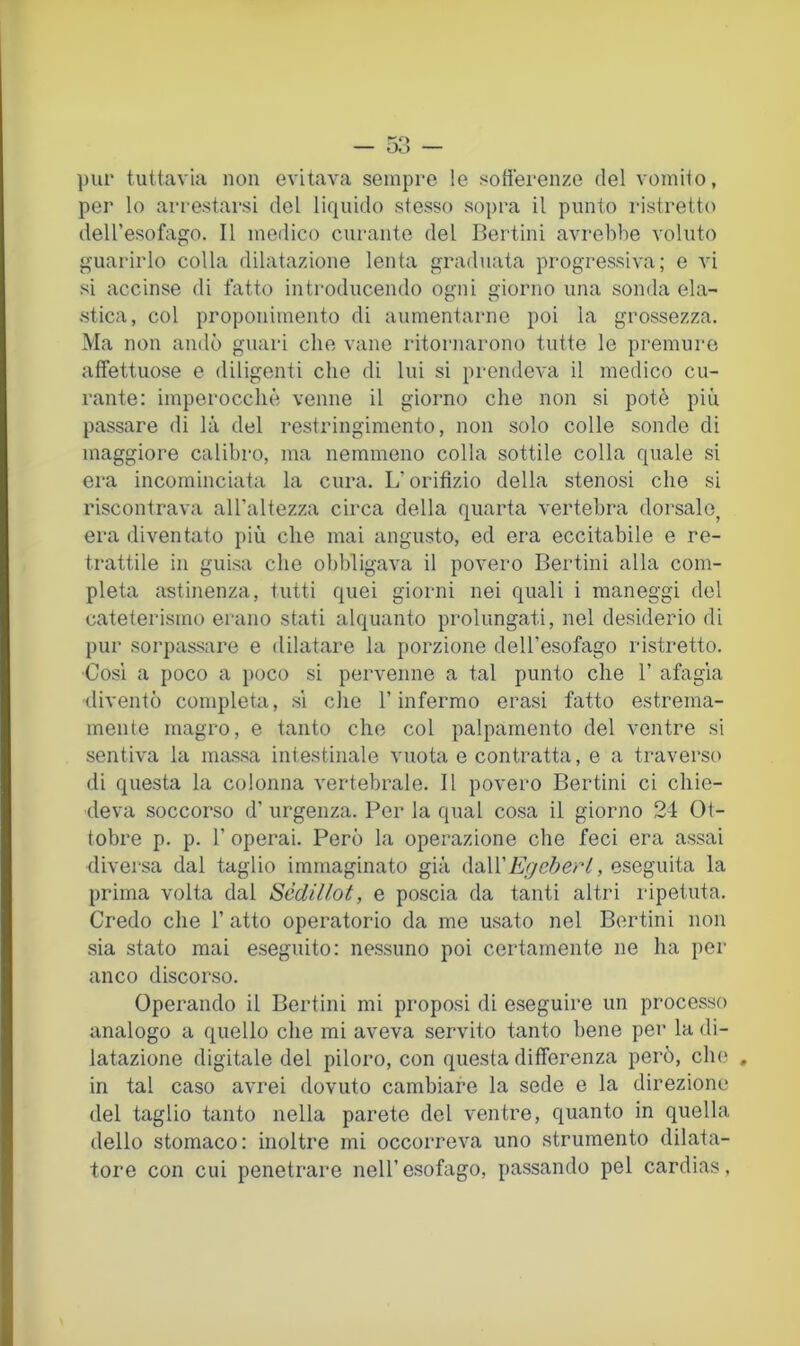pur tuttavia non evitava sempre le sofiei'enze del vomito, per lo arrestarsi del liquido stesso sopra il punto ristretto deU’esofago. Il medico curante del Bertini avrebbe voluto guarirlo colla dilatazione lenta graduata progressiva; e vi si accinse di fatto introducendo ogni giorno una sonda ela- stica, col proponimento di aumentarne poi la grossezza. Ma non andò guari che vane ritornarono tutte le premure affettuose e diligenti che di lui si prendeva il medico cu- rante: imperocché venne il giorno che non si potè più passare di là del restringimento, non solo colle sonde di maggiore calibro, ma nemmeno colla sottile colla quale si era incominciata la cura. L’orifizio della stenosi che si riscontrava all’altezza circa della quarta vertebra dorsale, era diventato più che mai angusto, ed era eccitabile e re- trattile in guisa che obbligava il povero Bertini alla com- pleta astinenza, tutti quei giorni nei quali i maneggi del cateterismo erano stati alquanto prolungati, nel desiderio di pur sorpassare e dilatare la porzione dell’esofago ristretto. ■Cosi a poco a poco si pervenne a tal punto che 1’ afagia diventò completa, si che l’infermo erasi fatto estrema- mente magro, e tanto che col palpamento del ventre si sentiva la massa intestinale vuota e contratta, e a traverso di questa la colonna vertebrale. Il povero Bertini ci chie- deva soccorso d’ urgenza. Per la qual cosa il giorno 24 Ot- tobre p. p. r operai. Però la operazione che feci era assai diversa dal taglio immaginato già (\:dX\EgcherL, eseguita la prima volta dal Sèdillot, e poscia da tanti altri ripetuta. Credo che 1’ atto operatorio da me usato nel Bertini non sia stato mai eseguito: nessuno poi certamente ne ha per anco discorso. Operando il Bertini mi proposi di eseguire un processo analogo a quello che mi aveva servito tanto bene per la di- latazione digitale del piloro, con questa differenza però, che , in tal caso avrei dovuto cambiare la sede e la direzione del taglio tanto nella parete del ventre, quanto in quella dello stomaco: inoltre mi occorreva uno strumento dilata- tore con cui penetrare nell’esofago, passando pel cardias.