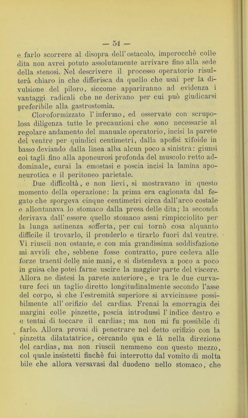 e farlo scorrere al disopra dell’ostacolo, imperocché colle dita non avrei potuto assolutamente arrivare fino alla sede della stenosi. Nel descrivere il processo operatorio risul- terà chiaro in che differisca da quello che usai per la di- vulsione del piloro, siccome appariranno ad evidenza i vantaggi radicali che ne derivano per cui può giudicarsi preferibile alla gastrostomia. Cloroformizzato l’infermo, ed osservate con scrupo- losa diligenza tutte le precauzioni che sono necessarie al regolare andamento del manuale operatorio, incisi la parete del ventre per quindici centimetri, dalla apofisi xifoide in basso deviando dalla linea alba alcun poco a sinistra : giunsi coi tagli fino alla aponeurosi profonda del muscolo retto ad- dominale, curai la emostasi e poscia incisi la lamina apo- neurotica e il peritoneo parietale. Due difficoltà, e non lievi, si mostravano in questo momento della operazione: la prima era cagionata dal fe- gato che sporgeva cinque centimetri circa dall’arco costale e allontanava lo stomaco dalla presa delle dita; la seconda derivava dall’ essere quello stomaco assai rimpicciolito pei* la lunga astinenza sofferta, per cui tornò cosa alquanto difficile il trovarlo, il prenderlo e tirarlo fuori dal ventre. Vi riuscii non ostante, e con mia grandissima soddisfazione mi avvidi che, sebbene fosse contratto, pure cedeva alle forze traenti dellq mie mani, e si distendeva a poco a poco in guisa che potei farne uscire la maggior parte del viscere. Allora ne distesi la parete anteriore, e tra le due curva- ture feci un taglio diretto longitudinalmente secondo l’asse del corpo, sì che l’estremità superiore si avvicinasse possi- bilmente all’ orifizio del cardias. Frenai la emorragia dei margini colle pinzette, poscia introdussi l’indice destro e e tentai di toccare il cardias ; ma non mi fu possibile di farlo. Allora provai di penetrare nel detto orifizio con la pinzetta dilatatatrice, cercando qua e là nella direzione del cardias, ma non riuscii nemmeno con questo mezzo, col quale insistetti finché fui interrotto dal vomito di molta bile che allora versavasi dal duodeno nello stomaco, che