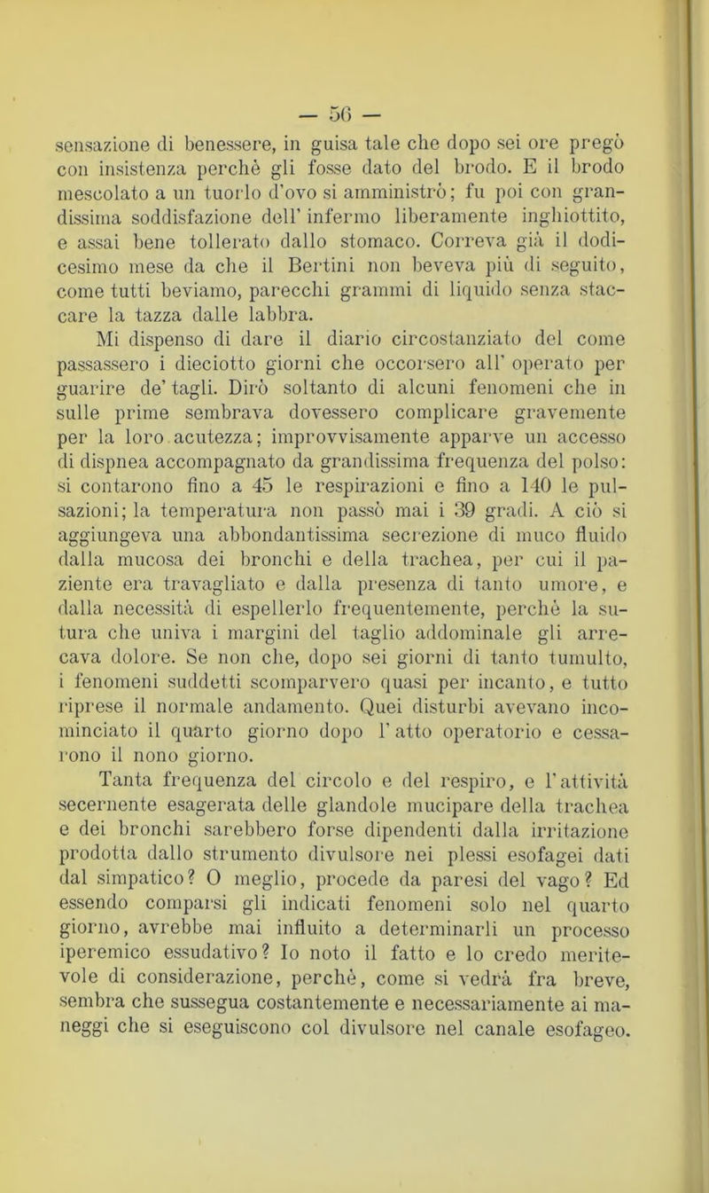 — 50 — sensazione di benessere, in guisa tale che dopo sei ore pregò con insistenza perchè gli fosse dato del brodo. E il brodo mescolato a un tuorlo d’ovo si amministrò; fu poi con gran- dissima soddisfazione dell’ infermo liberamente inghiottito, e assai bene tollerato dallo stomaco. Correva già il dodi- cesimo mese da che il Bertini non beveva più di seguito, come tutti beviamo, parecchi grammi di liquido senza stac- care la tazza dalle labbra. Mi dispenso di dare il diario circostanziato del come passassero i dieciotto giorni che occorsero all’ operato per guarire de’ tagli. Dirò soltanto di alcuni fenomeni che in sulle prime sembrava dovessero complicare gravemente per la loro acutezza; improvvisamente apparve un accesso di dispnea accompagnato da grandissima frequenza del polso: si contarono fino a 45 le respirazioni e fino a 140 le pul- sazioni; la temperatura non passò mai i 39 gradi. A ciò si aggiungeva una abbondantissima secrezione di muco fluido dalla mucosa dei bronchi e della trachea, per cui il pa- ziente era travagliato e dalla presenza di tanto umore, e dalla necessità di espellerlo frequentemente, perchè la su- tura che univa i margini del taglio addominale gli arre- cava dolore. Se non che, dopo sei giorni di tanto tumulto, i fenomeni suddetti scomparvero quasi per incanto, e tutto l'iprese il normale andamento. Quei disturbi avevano inco- minciato il quarto giorno dopo 1’ atto operatorio e cessa- rono il nono giorno. Tanta frequenza del circolo e del respiro, e l'attività secernente esagerata delle glandole mucipare della trachea e dei bronchi sarebbero forse dipendenti dalla irritazione prodotta dallo strumento divulsore nei plessi esofagei dati dal simpatico? 0 meglio, procede da paresi del vago? Ed essendo comparsi gli indicati fenomeni solo nel quarto giorno, avrebbe mai influito a determinarli un processo iperemico essudativo? Io noto il fatto e lo credo merite- vole di considerazione, perchè, come si vedrà fra breve, sembra che sussegua costantemente e necessariamente ai nia- neggi che si eseguiscono col divulsore nel canale esofageo.