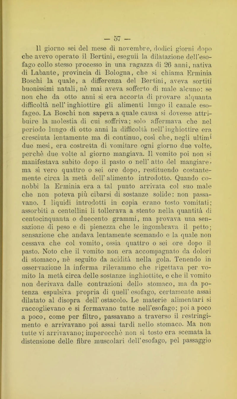 Il giorno sei del mese di novembre, dodici giorni dojio che avevo operalo il Berlini, eseguii la dilatazione dell’eso- fago collo stesso processo in una ragazza di 26 anni, nativa di Labante, provincia di Bologna, che si chiama Erminia Boschi la quale, a differenza del Berlini, aveva sortiti buonissimi natali, nè mai aveva sofferto di male alcuno: se non che da otto anni si era accorta di provare alquanta difficoltà nell’ inghiottire gli alimenti lungo il canale eso- fageo. La Boschi non sapeva a quale causa si dovesse attri- buire la molestia di cui soffriva; solo affermava che nel periodo lungo di otto anni la difficoltà nell'inghiottire era cresciuta lentamente ma di continuo, cosi che, negli ultimi due mesi, era costretta di vomitare ogni giorno due volte, perchè due volte al giorno mangiava. Il vomito poi non si manifestava subito dopo il pasto o nell’ atto del mangiare > ma sì vero quattro o sei ore dopo, restituendo costante- mente circa la metà dell’ alimento introdotto. Quando co- nobbi la Erminia era a tal punto arrivata col suo male che non poteva più cibarsi di sostanze solide: non passa- vano. I liquidi introdotti in copia erano tosto vomitati; assorbiti a centellini li tollerava a stento nella quantità di centocinquanta o duecento grammi, ma prova^m una sen- sazione di peso e di pienezza che le ingombrava il petto; sensazione che andava lentamente scemando e la quale non cessava che col vomito, ossia quattro o sei ore dopo il pasto. Noto che il vomito non era accompagnato da dolori di stomaco, nè seguito da acrlità nella gola. Tenendo in osservazione la inferma rilevammo che rigettava per vo- mito la metà circa delle sostanze inghiottite, e che il vomito non derivava dalle contrazioni dello stomaco, ma da po- tenza espulsiva propria di quell’ esofago, certamente assai dilatato al disopra dell’ ostacolo. Le materie alimentari si raccoglievano e si formavano tutte nell’esofago; poi a poco a poco, come per filtro, passavano a traverso il restringi- mento e arrivavano poi assai tardi nello stomaco. Ma non tutte vi arrivavano; imperocché non .si tosto era scemata la distensione delle fibre muscolari dell’esofago, pel passaggio